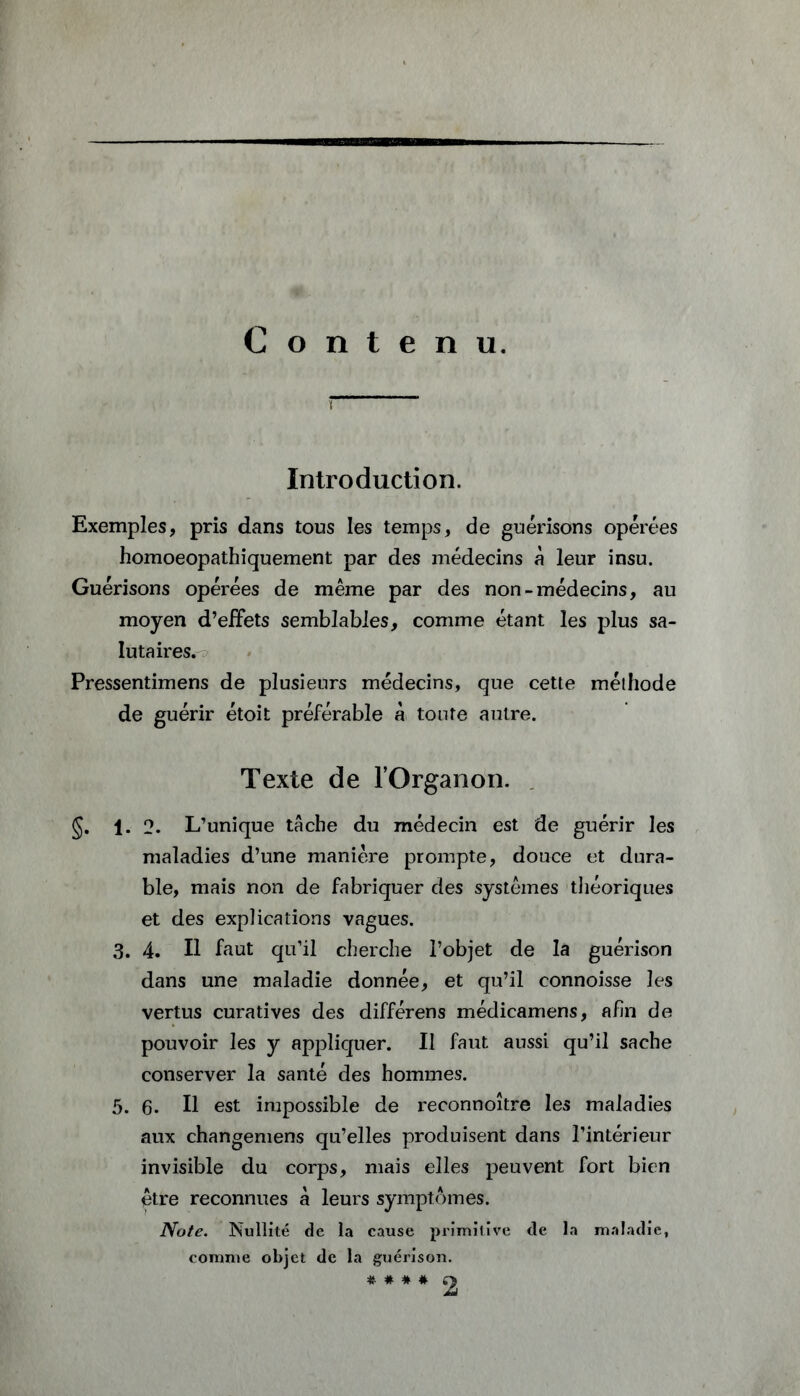 Contenu. t Introduction. Exemples, pris dans tous les temps, de guérisons opérées homoeopathiquement par des médecins à leur insu. Guérisons opérées de même par des non-médecins, au moyen d’effets semblables, comme étant les plus sa- lutaires. Pressentimens de plusieurs médecins, que cette méthode de guérir étoit préférable k toute autre. Texte de l’Organon. §. 1. 2. L’unique tâche du médecin est de guérir les maladies d’une manière prompte, douce et dura- ble, mais non de fabriquer des systèmes théoriques et des explications vagues. 3. 4. Il faut qu’il cherche l’objet de la guérison dans une maladie donnée, et qu’il connoisse les vertus curatives des différens médicamens, afin de pouvoir les y appliquer. II faut aussi qu’il sache conserver la santé des hommes. 5. 6. Il est impossible de reconnoître les maladies aux changemens qu’elles produisent dans l’intérieur invisible du corps, mais elles peuvent fort bien être reconnues à leurs symptômes. Note. Nullité de la cause primitive de la maladie, comme objet de la guérison. * # * #