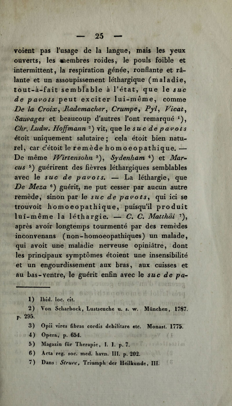 voient pas l’usage de la langue, mais les yeux ouverts, les «îembres roides, le pouls foible et intermittent, la respiration génée, ronflante et râ- lante et un assoupissement léthargique (maladie, tout-à-fait semblable à l’état, que le suc de pavots peut exciter lui-même, comme De la Croix, Rademacher, Crumpe, Pyl, Vicat, Sauvages et beaucoup d’autres l’ont remarqué *), Chr. Ludw. Hoffmann 1 2) vit, que le suc de pavots étoit uniquement salutaire ; cela étoit bien natu- rel, car c’étoit le remède homoeopathique. — De même hVirtensohn 3), Sydenham 4) et Mar- cus 5) guérirent des fièvres léthargiques semblables avec le suc de pavots. — La léthargie, que De Meza 6) guérit, ne put cesser par aucun autre remède, sinon par le suc de pavots, qui ici se trouvoit homoeopathique, puisqu’il produit lui-même la léthargie. — C, C. Matthäi 7), après avoir longtemps tourmenté par des remèdes inconvenans (non-homoeopathiques) un malade, qui avoit une maladie nerveuse opiniâtre, dont les principaux symptômes étoient une insensibilité et un engourdissement aux bras, aux cuisses et au bas-ventre, le guérit enfin avec le suc de pa- 1) Ibid. Ioc. cit. 2) Von Scharbock, Lustseuche u. s. w. München, 1787. p. 295. 3) Opii vires fibras cordis debilitare etc. Monast. 1775. 4) Opera, p. 654. 5) Magazin für Therapie, I. 1. p. 7. 6) Acta reg. soc. med. havn. III. p. 202. 7) Dans: Struve , Triumph der Heilkunde, III.