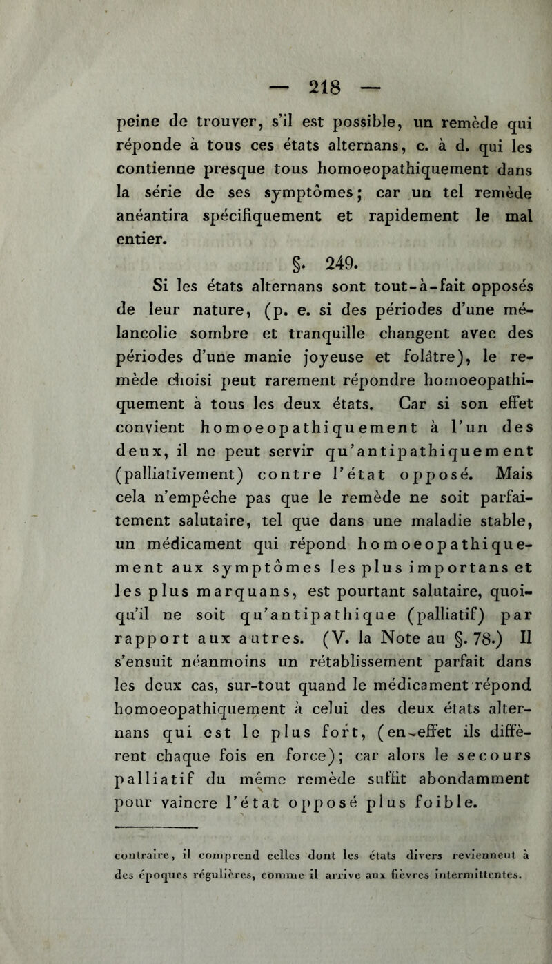 peine de trouver, s’il est possible, un remède qui réponde à tous ces états alternans, c. à d. qui les contienne presque tous homoeopathiquement dans la série de ses symptômes ; car un tel remède anéantira spécifiquement et rapidement le mal entier. §. 249. Si les états alternans sont tout-à-fait opposés de leur nature, (p. e. si des périodes d’une mé- lancolie sombre et tranquille changent avec des périodes d’une manie joyeuse et folâtre), le re- mède choisi peut rarement répondre homoeopathi- quement à tous les deux états. Car si son effet convient homoeopathiquement à l’un des deux, il ne peut servir qu’antipathiquem ent (palliativement) contre l’état opposé. Mais cela n’empêche pas que le remède ne soit parfai- tement salutaire, tel que dans une maladie stable, un médicament qui répond homoeopathique- ment aux symptômes les plus imp ortans et les plus marquans, est pourtant salutaire, quoi- qu’il ne soit qu’antipathique (palliatif) par rapport aux autres. (V. la Note au §.78.) Il s’ensuit néanmoins un rétablissement parfait dans les deux cas, sur-tout quand le médicament répond homoeopathiquement à celui des deux états alter- nans qui est le plus fort, (en-effet ils diffè- rent chaque fois en force); car alors le secours palliatif du même remède suffit abondamment pour vaincre l’état opposé plus foible. contraire, il comprend celles dont les états divers reviennent à des époques régulières, comme il arrive aux fièvres intermittentes.