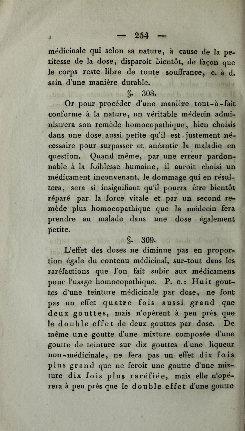 médicinale qui selon sa nature, à cause de la pe- titesse de la dose, disparoit bientôt, de façon que le corps reste libre de toute souffrance, c. à d. sain d’une manière durable. §. 308. Or pour procéder d’une manière tout-à-fait conforme à la nature, un véritable médecin admi- nistrera son remède homoeopathique, bien choisis dans une dose aussi petite qu’il est justement né- cessaire pour surpasser et anéantir la maladie en question. Quand même, par une erreur pardon- nable à la foiblesse humaine, il auroit choisi un médicament inconvenant, le dommage qui en résul- tera, sera si insignifiant qu’il pourra être bientôt réparé par la force vitale et par un second re- mède plus homoeopathique que le médecin fera prendre au malade dans une dose également petite. §. 309. L’effet des doses ne diminue pas en propor- tion égale du contenu médicinal, sur-tout dans les raréfactions que l’on fait subir aux médicamens pour l’usage homoeopathique. P. e.: Huit gout- tes d’une teinture médicinale par dose, ne font pas un effet quatre fois aussi grand que deux gouttes, mais n’opèrent à peu près que le double effet de deux gouttes par dose. De même une goutte d’une mixture composée d’une goutte de teinture sur dix gouttes d’une liqueur non-médicinale, ne fera pas un effet dix fois plus grand que ne feroit une goutte d’une mix- ture dix fois plus raréfiée, mais elle n’opé- rera à peu près que le double effet d’une goutte
