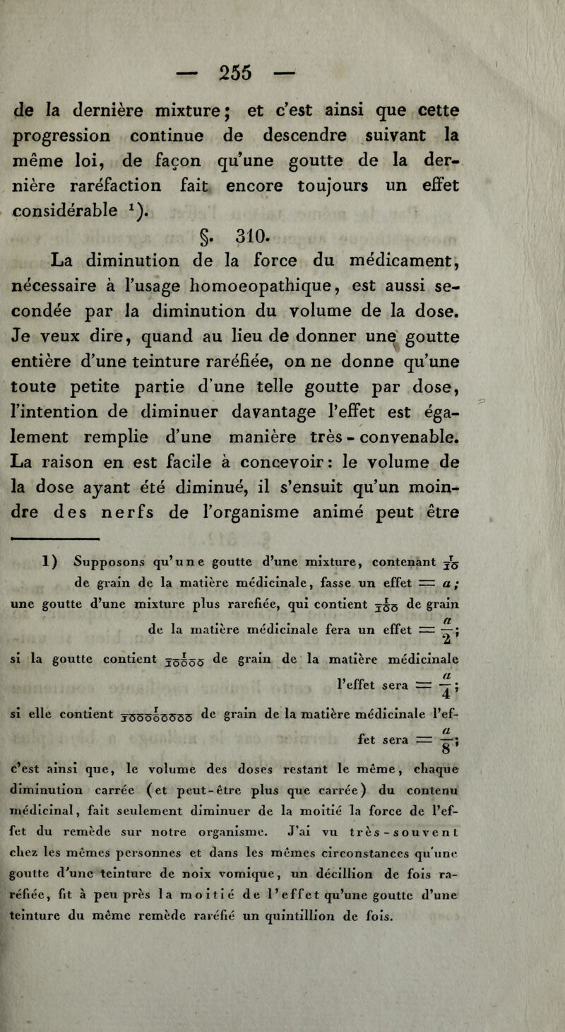 de la dernière mixture; et c'est ainsi que cette progression continue de descendre suivant la même loi, de façon qu’une goutte de la der- nière raréfaction fait encore toujours un effet considérable *). §. 310. La diminution de la force du médicament, nécessaire à l’usage homoeopathique, est aussi se- condée par la diminution du volume de la dose. Je veux dire, quand au lieu de donner une goutte entière d’une teinture raréfiée, on ne donne qu’une toute petite partie d’une telle goutte par dose, l’intention de diminuer davantage l’effet est éga- lement remplie d’une manière très - convenable. La raison en est facile à concevoir : le volume de la dose ayant été diminué, il s’ensuit qu’un moin- dre des nerfs de l’organisme animé peut être 1) Supposons qu’une goutte d’une mixture, contenant de grain de la matière médicinale, fasse un effet = a; une goutte d’une mixture plus raréfiée, qui contient de grain de la matière médicinale fera un effet — — si la goutte contient jöüöö de §rain de la matière médicinale l’effet sera — — ; si elle contient <1° grain de la matière médicinale l’ef- „ a iet sera — —; o c’est ainsi que, le volume des doses restant le même, chaque diminution carrée (et peut-être plus que carrée) du contenu médicinal, fait seulement diminuer de la moitié la force de l’ef- fet du remède sur notre organisme. J’ai vu très-souvent chez les mêmes personnes et dans les mêmes circonstances qu'une goutte d’une teinture de noix vomique, un décillion de fois ra- réfiée, fit à peu près la moitié de 1 ’ effet qu’une goutte d’une teinture du même remède raréfié un quintillion de fois.