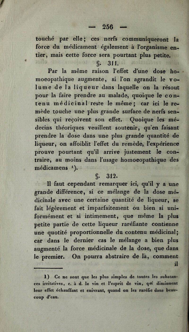 / — 256 — touché par elle; ces nerfs communiqueront la force du médicament également à l’organisme en- tier, mais cette force sera pourtant plus petite. §. 311. Par la même raison l’effet d’une dose ho- moeopathique augmente, si l’on agrandit le vo- lume de la liqueur dans laquelle on la résout pour la faire prendre au malade, quoique le con- tenu médicinal reste le même; car ici le re- mède touche une plus grande surface de nerfs sen- sibles qui reçoivent son effet. Quoique les mé- decins théoriques veuillent soutenir, qu’en faisant prendre la dose dans une plus grande quantité de liqueur, on affoiblit l’effet du remède, l’expérience prouve pourtant qu’il arrive justement le con- traire, au moins dans l’usage homoeopathique des médicamens x). §. 312. Il faut cependant remarquer ici, qu’il y a une grande différence, si ce mélange de la dose mé- dicinale avec une certaine quantité de liqueur, se fait légèrement et imparfaitement ou bien si uni- formément et si intimement, que même la plus petite partie de cette liqueur raréfiante contienne une quotité proportionnelle du contenu médicinal; car dans le dernier cas le mélange a bien plus augmenté la force médicinale de la dose, que dans le premier. On pourra abstraire de là, comment il 1) Ce ne sont que les plus simples de toutes les substan- ces irritatives, c. à d. le vin et l’esprit de vin, qui diminuent leur effet échauffant et enivrant, quand on les raréfie dans beau- coup d’eau.