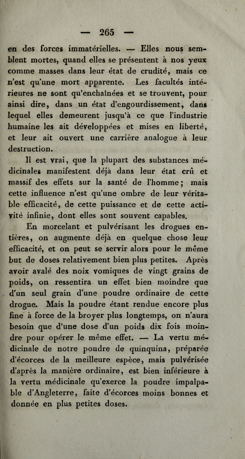 en des forces immatérielles. — Elles nous sem- blent mortes, quand elles se présentent à nos yeux comme masses dans leur état de crudité, mais ce n’est qu’une mort apparente. Les facultés inté- rieures ne sont qu’enchaînées et se trouvent, pour ainsi dire, dans un état d’engourdissement, dans lequel elles demeurent jusqu’à ce que l’industrie humaine les ait développées et mises en liberté, et leur ait ouvert une carrière analogue à leur destruction. Il est vrai, que la plupart des substances mé- dicinales manifestent déjà dans leur état crû et massif des effets sur la santé de l’homme ; mais cette influence n’est qu’une ombre de leur vérita- ble efficacité, de cette puissance et de cette acti- vité infinie, dont elles sont souvent capables. En morcelant et pulvérisant les drogues en- tières, on augmente déjà en quelque chose leur efficacité, et on peut se servir alors pour le même but de doses relativement bien plus petites. Après avoir avalé des noix vomiques de vingt grains de poids, on ressentira un effet bien moindre que d’un seul grain d’une poudre ordinaire de cette drogue. Mais la poudre étant rendue encore plus fine à force de la broyer plus longtemps, on n’aura besoin que d’une dose d’un poids dix fois moin- dre pour opérer le même effet. — La vertu mé- dicinale de notre poudre de quinquina, préparée d’écorces de la meilleure espèce, mais pulvérisée d’après la manière ordinaire, est bien inférieure à la vertu médicinale qu’exerce la poudre impalpa- ble d’Angleterre, faite d’écorces moins bonnes et donnée en plus petites doses.