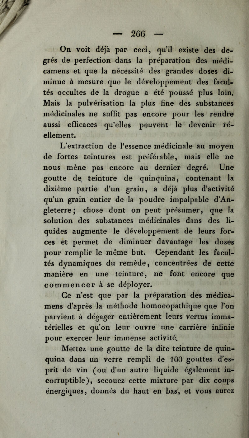 On voit déjà par ceci, qu’il existe des de- grés de perfection dans la préparation des médi- camens et que la nécessité des grandes doses di- minue à mesure que le développement des facul- tés occultes de la drogue a été poussé plus loin. Mais la pulvérisation la plus line des substances médicinales ne suffit pas encore pour les rendre aussi efficaces qu’elles peuvent le devenir ré- ellement. L’extraction de l’essence médicinale au moyen de fortes teintures est préférable, mais elle ne nous mène pas encore au dernier degré. Une goutte de teinture de quinquina, contenant la dixième partie d’un grain, a déjà plus d’activité qu’un grain entier de la poudre impalpable d’An- gleterre ; chose dont on peut présumer, que la solution des substances médicinales dans des li- quides augmente le développement de leurs for- ces et permet de diminuer davantage les doses pour remplir le même but. Cependant les facul- tés dynamiques du remède, concentrées de cette manière en une teinture, ne font encore que commencer à se déployer. Ce n’est que par la préparation des médica- mens d’après la méthode homoeopathique que l’on parvient à dégager entièrement leurs vertus imma- térielles et qu’on leur ouvre une carrière infinie pour exercer leur immense activité. Mettez une goutte de la dite teinture de quin- quina dans un verre rempli de 100 gouttes d’es- prit de vin (ou d’un autre liquide également in- corruptible), secouez cette mixture par dix coups énergiques, donnés du haut en bas, et vous aurez