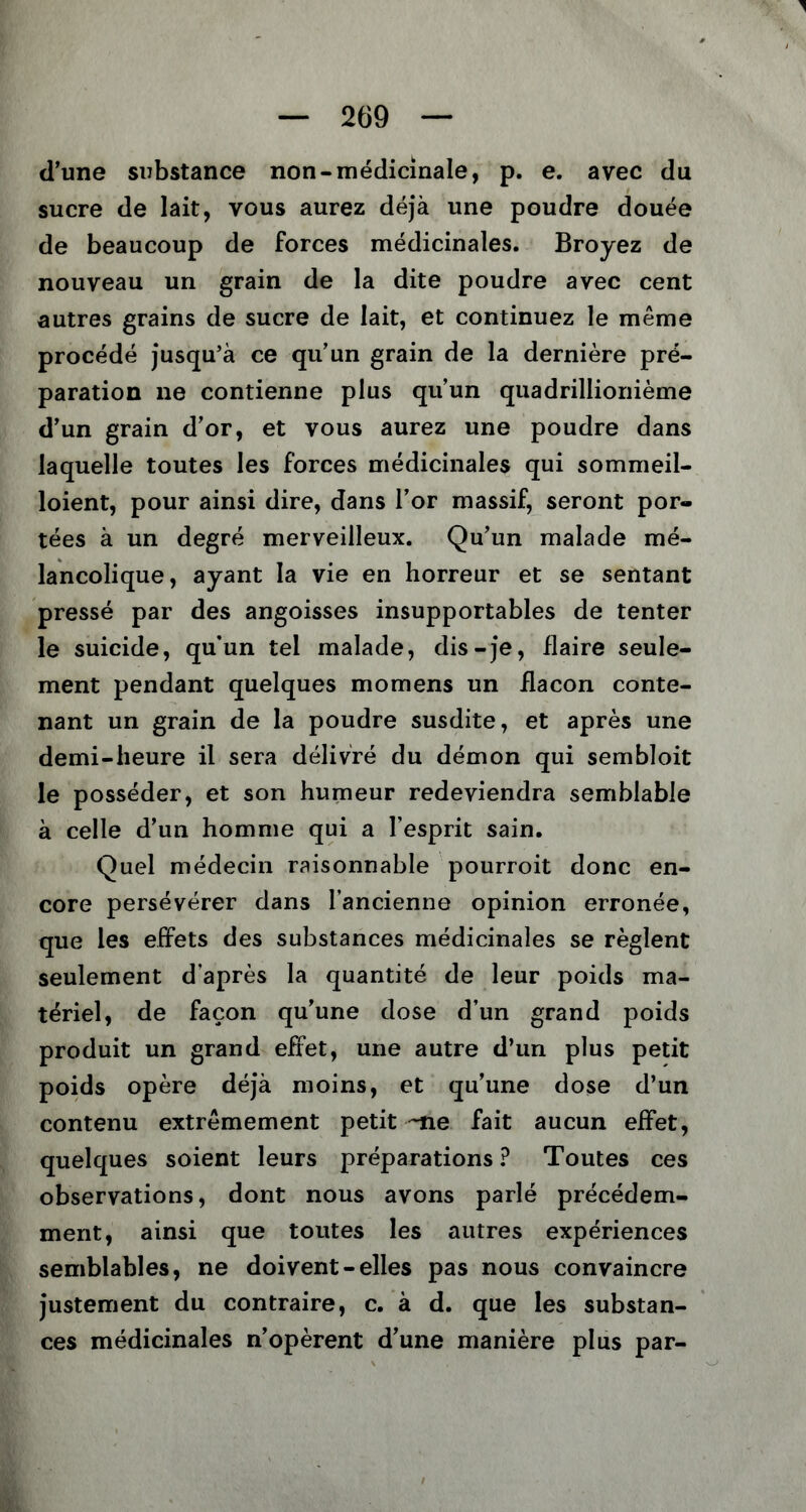 d’une substance non-médicinale, p. e. avec du sucre de lait, vous aurez déjà une poudre douée de beaucoup de forces médicinales. Broyez de nouveau un grain de la dite poudre avec cent autres grains de sucre de lait, et continuez le même procédé jusqu’à ce qu’un grain de la dernière pré- paration ne contienne plus qu’un quadrillionième d’un grain d’or, et vous aurez une poudre dans laquelle toutes les forces médicinales qui sommeil- loient, pour ainsi dire, dans l’or massif, seront por- tées à un degré merveilleux. Qu’un malade mé- lancolique, ayant la vie en horreur et se sentant pressé par des angoisses insupportables de tenter le suicide, qu’un tel malade, dis-je, flaire seule- ment pendant quelques momens un flacon conte- nant un grain de la poudre susdite, et après une demi-heure il sera délivré du démon qui sembloit le posséder, et son humeur redeviendra semblable à celle d’un homme qui a l’esprit sain. Quel médecin raisonnable pourroit donc en- core persévérer dans l’ancienne opinion erronée, que les effets des substances médicinales se règlent seulement d’après la quantité de leur poids ma- tériel, de façon qu’une dose d’un grand poids produit un grand effet, une autre d’un plus petit poids opère déjà moins, et qu’une dose d’un contenu extrêmement petit -ne fait aucun effet, quelques soient leurs préparations ? Toutes ces observations, dont nous avons parlé précédem- ment, ainsi que toutes les autres expériences semblables, ne doivent-elles pas nous convaincre justement du contraire, c. à d. que les substan- ces médicinales n’opèrent d’une manière plus par-