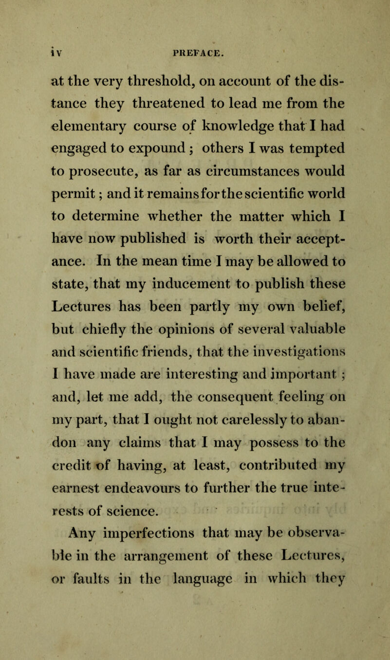 at the very threshold, on account of the dis- tance they threatened to lead me from the elementary course of knowledge that. I had engaged to expound ; others I was tempted to prosecute, as far as circumstances would permit; and it remains for the scientific world to determine whether the matter which I have now published is worth their accept- ance. In the mean time I may be allowed to state, that my inducement to publish these Lectures has been partly my own belief, but chiefly the opinions of several valuable and scientific friends, that the investigations I have made are interesting and important ; and, let me add, the consequent feeling on my part, that I ought not carelessly to aban- don any claims that I may possess to the credit of having, at least, contributed my earnest endeavours to further the true inte- rests of science. Any imperfections that may be observa- ble in the arrangement of these Lectures, or faults in the language in which they