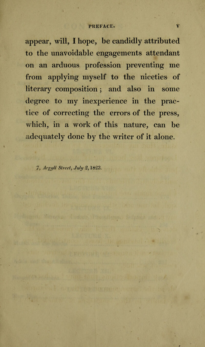 appear, will, I hope, be candidly attributed to the unavoidable engagements attendant on an arduous profession preventing me from applying myself to the niceties of literary composition; and also in some degree to my inexperience in the prac- tice of correcting the errors of the press, which, in a work of this nature, can be adequately done by the writer of it alone. 73 Argyll Street3 July 2,1823.