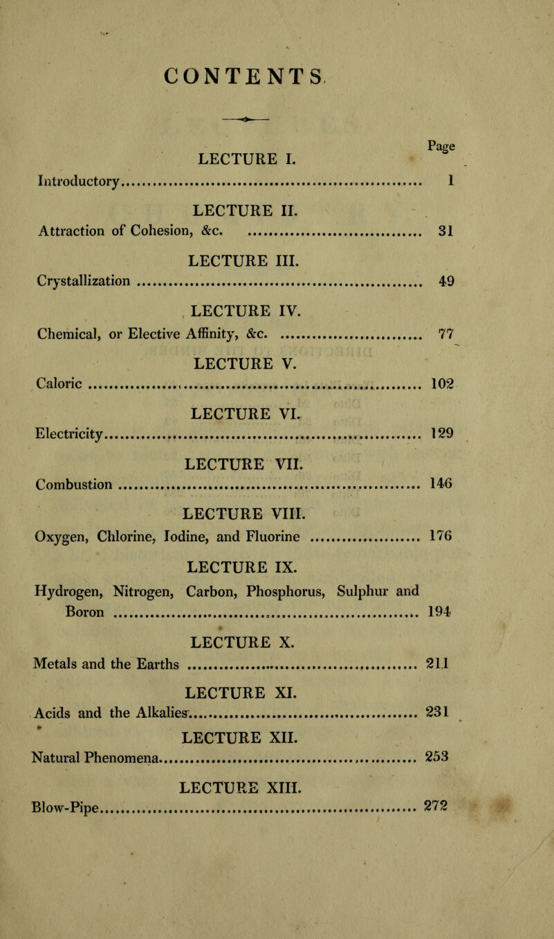 CONTENTS Page LECTURE I. Introductory 1 LECTURE II. Attraction of Cohesion, &c 31 LECTURE III. Crystallization 49 LECTURE IV. Chemical, or Elective Affinity, &c 77 LECTURE V. Caloric * 102 LECTURE VI. Electricity 129 LECTURE VII. Combustion 146 LECTURE VIII. Oxygen, Chlorine, Iodine, and Fluorine 176 LECTURE IX. Hydrogen, Nitrogen, Carbon, Phosphorus, Sulphur and Boron 194 LECTURE X. Metals and the Earths 211 LECTURE XI. Acids and the Alkaliesr. 231 LECTURE XII. Natural Phenomena , 253 LECTURE XIII. Blow-Pipe 272
