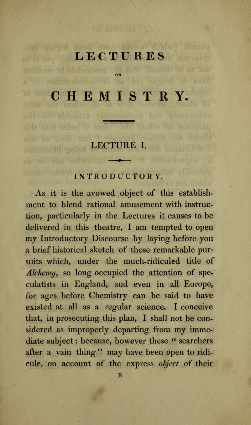 LECTU ItES ON CHEMISTRY. LECTURE I. INTRODUCTORY. As it is the avowed object of this establish- ment to blend rational amusement with instruc- tion, particularly in the Lectures it causes to be delivered in this theatre, I am tempted to open my Introductory Discourse by laying before you a brief historical sketch of those remarkable pur- suits which, under the much-ridiculed title of Alchemy, so long occupied the attention of spe- culates in England, and even in all Europe, for ages before Chemistry can be said to have existed at all as a regular science. I conceive that, in prosecuting this plan, I shall not be con- sidered as improperly departing from my imme- diate subject: because, however these “ searchers after a vain thing ” may have been open to ridi- cule, on account of the express object of their B