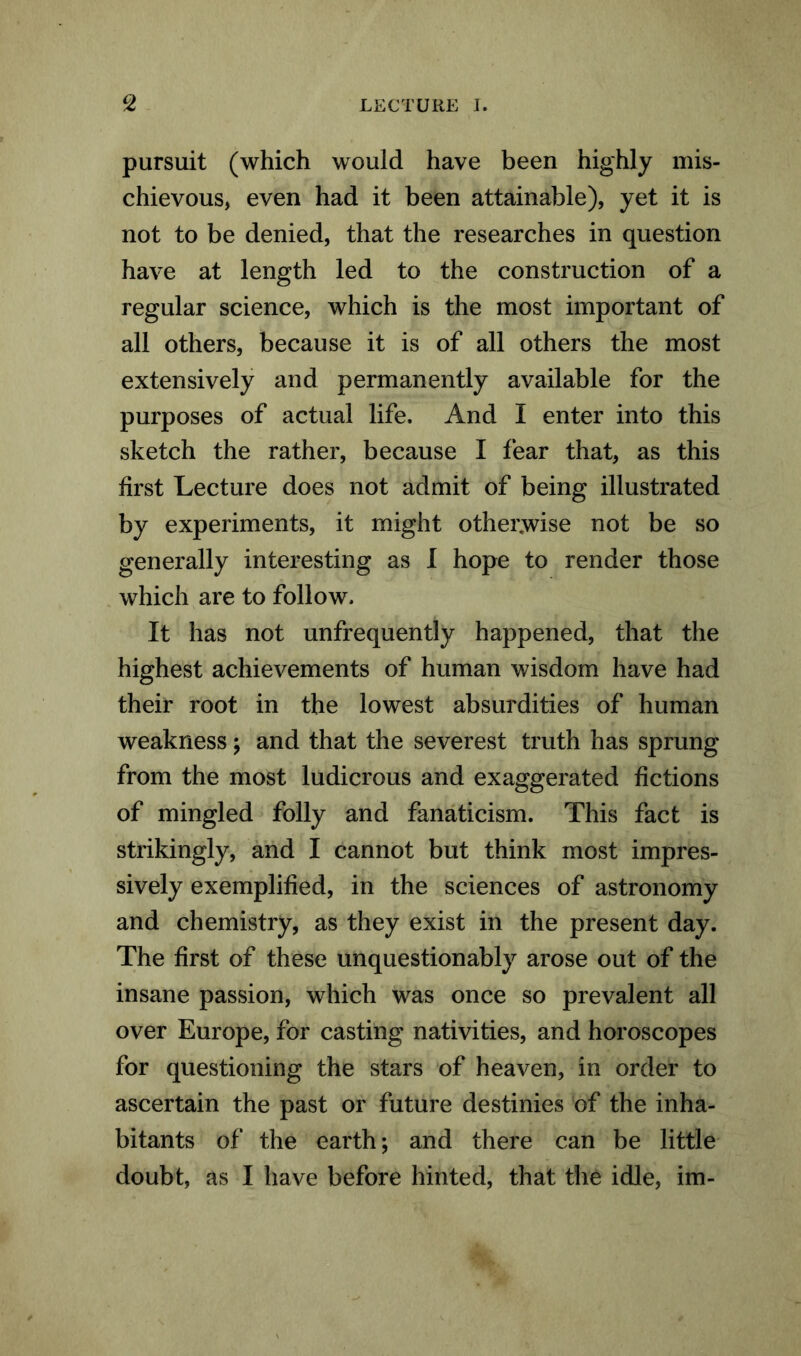 pursuit (which would have been highly mis- chievous, even had it been attainable), yet it is not to be denied, that the researches in question have at length led to the construction of a regular science, which is the most important of all others, because it is of all others the most extensively and permanently available for the purposes of actual life. And I enter into this sketch the rather, because I fear that, as this first Lecture does not admit of being illustrated by experiments, it might otherwise not be so generally interesting as I hope to render those which are to follow. It has not unfrequently happened, that the highest achievements of human wisdom have had their root in the lowest absurdities of human weakness; and that the severest truth has sprung from the most ludicrous and exaggerated fictions of mingled folly and fanaticism. This fact is strikingly, and I cannot but think most impres- sively exemplified, in the sciences of astronomy and chemistry, as they exist in the present day. The first of these unquestionably arose out of the insane passion, which was once so prevalent all over Europe, for casting nativities, and horoscopes for questioning the stars of heaven, in order to ascertain the past or future destinies of the inha- bitants of the earth; and there can be little doubt, as I have before hinted, that the idle, im-