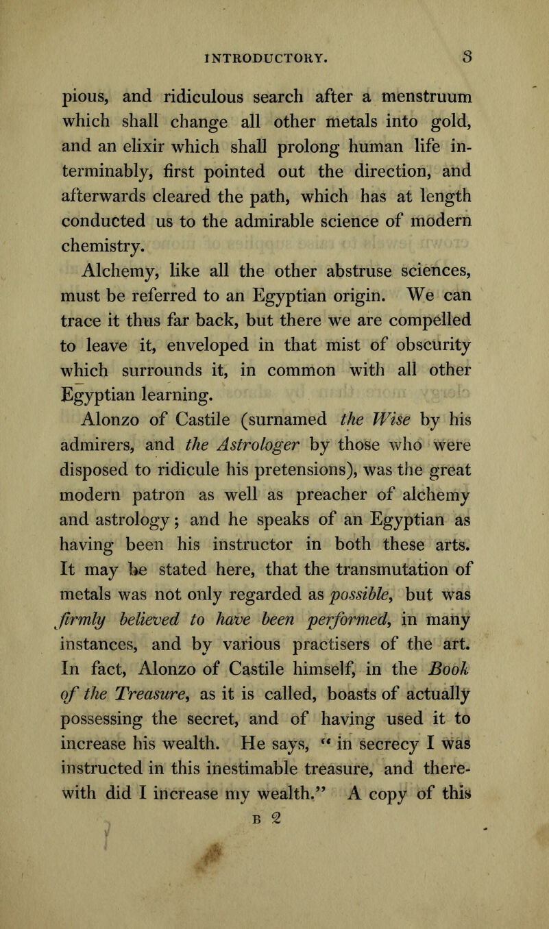 pious, and ridiculous search after a menstruum which shall change all other metals into gold, and an elixir which shall prolong human life in- terminably, first pointed out the direction, and afterwards cleared the path, which has at length conducted us to the admirable science of modern chemistry. Alchemy, like all the other abstruse sciences, must be referred to an Egyptian origin. We can trace it thus far back, but there we are compelled to leave it, enveloped in that mist of obscurity which surrounds it, in common with all other Egyptian learning. Alonzo of Castile (surnamed the Wise by his admirers, and the Astrologer by those who were disposed to ridicule his pretensions), was the great modern patron as well as preacher of alchemy and astrology; and he speaks of an Egyptian as having been his instructor in both these arts. It may be stated here, that the transmutation of metals was not only regarded as possible, but was firmly believed to have been performed, in many instances, and by various practisers of the art. In fact, Alonzo of Castile himself, in the Book of the Treasure, as it is called, boasts of actually possessing the secret, and of having used it to increase his wealth. He says, “ in secrecy I was instructed in this inestimable treasure, and there- with did I increase my wealth.” A copy of this