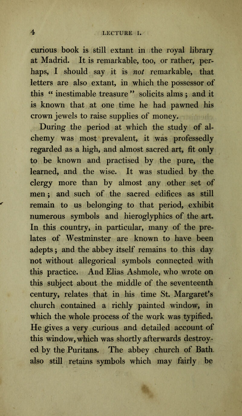 curious book is still extant in the royal library at Madrid. It is remarkable, too, or rather, per- haps, I should say it is not remarkable, that letters are also extant, in which the possessor of this “ inestimable treasure ” solicits alms ; and it is known that at one time he had pawned his crown jewels to raise supplies of money. During the period at which the study of al- chemy was most prevalent, it was professedly regarded as a high, and almost sacred art, fit only to be known and practised by the pure, the learned, and the wise. It was studied by the clergy more than by almost any other set of men; and such of the sacred edifices as still remain to us belonging to that period, exhibit numerous symbols and hieroglyphics of the art. In this country, in particular, many of the pre- lates of Westminster are known to have been adepts; and the abbey itself remains to this day not without allegorical symbols connected with this practice. And Elias Ashmole, who wrote on this subject about the middle of the seventeenth century, relates that in his time St. Margaret’s church contained a richly painted window, in which the whole process of the work was typified. He gives a very curious and detailed account of this window, which was shortly afterwards destroy- ed by the Puritans. The abbey church of Bath also still retains symbols which may fairly be