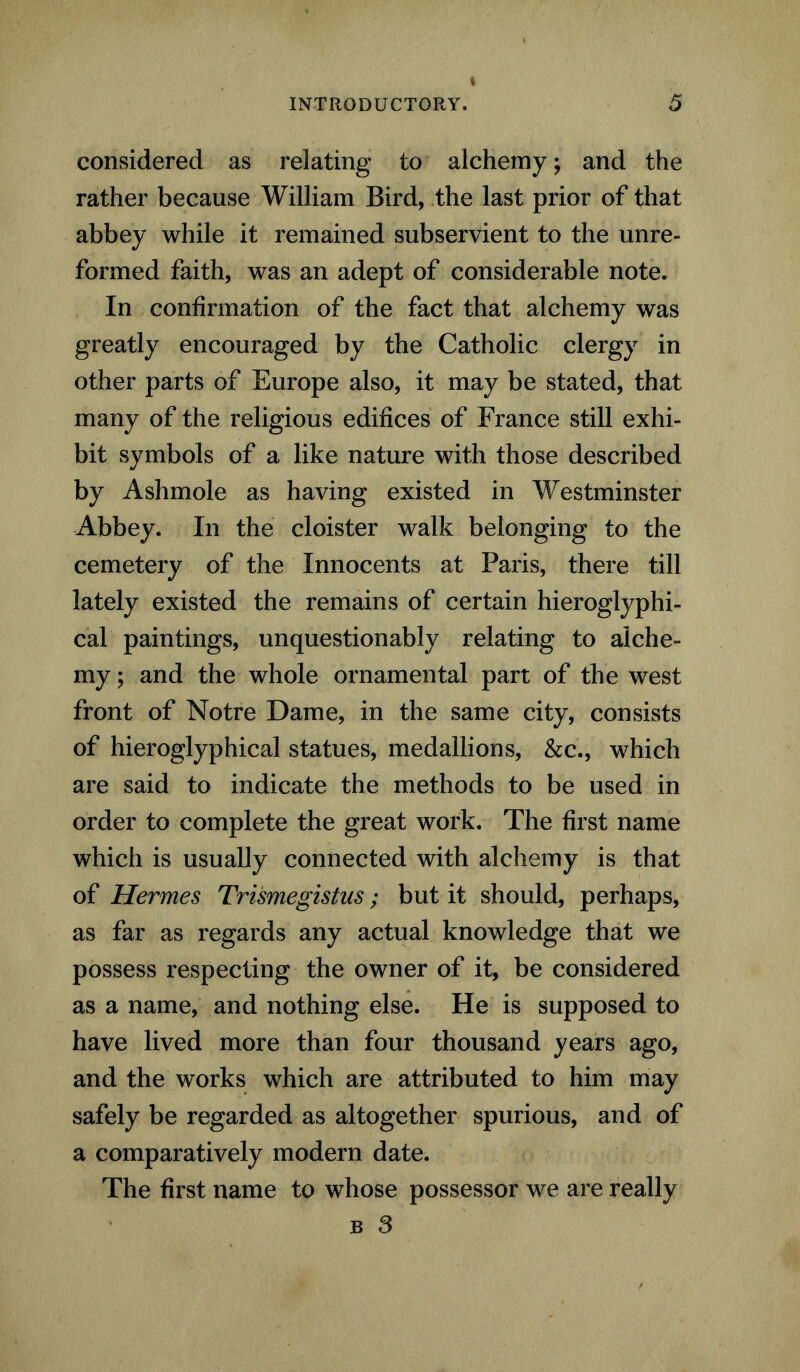 considered as relating to alchemy; and the rather because William Bird, the last prior of that abbey while it remained subservient to the unre- formed faith, was an adept of considerable note. In confirmation of the fact that alchemy was greatly encouraged by the Catholic clergy in other parts of Europe also, it may be stated, that many of the religious edifices of France still exhi- bit symbols of a like nature with those described by Ashmole as having existed in Westminster Abbey. In the cloister walk belonging to the cemetery of the Innocents at Paris, there till lately existed the remains of certain hieroglyphi- cal paintings, unquestionably relating to alche- my ; and the whole ornamental part of the west front of Notre Dame, in the same city, consists of hieroglyphical statues, medallions, &c., which are said to indicate the methods to be used in order to complete the great work. The first name which is usually connected with alchemy is that of Hermes Trismegistus; but it should, perhaps, as far as regards any actual knowledge that we possess respecting the owner of it, be considered as a name, and nothing else. He is supposed to have lived more than four thousand years ago, and the works which are attributed to him may safely be regarded as altogether spurious, and of a comparatively modem date. The first name to whose possessor we are really