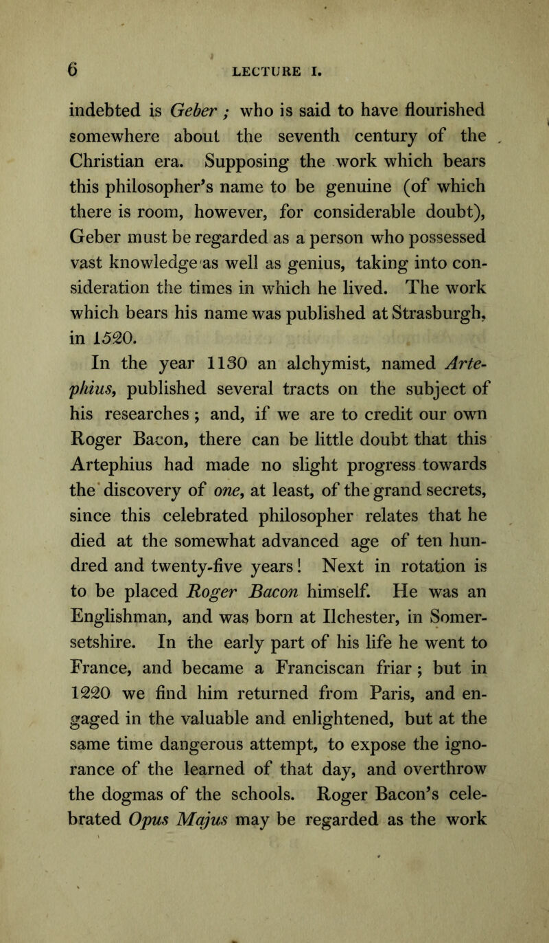 indebted is Geber ; who is said to have flourished somewhere about the seventh century of the Christian era. Supposing the work which bears this philosopher’s name to be genuine (of which there is room, however, for considerable doubt), Geber must be regarded as a person who possessed vast knowledge as well as genius, taking into con- sideration the times in which he lived. The work which bears his name was published at Strasburgh, in 1520. In the year 1130 an alchymist, named Arte- phius, published several tracts on the subject of his researches ; and, if we are to credit our own Roger Bacon, there can be little doubt that this Artephius had made no slight progress towards the discovery of one, at least, of the grand secrets, since this celebrated philosopher relates that he died at the somewhat advanced age of ten hun- dred and twenty-five years! Next in rotation is to be placed Roger Bacon himself. He was an Englishman, and was born at IIChester, in Somer- setshire. In the early part of his life he went to France, and became a Franciscan friar ; but in 1220 we find him returned from Paris, and en- gaged in the valuable and enlightened, but at the same time dangerous attempt, to expose the igno- rance of the learned of that day, and overthrow the dogmas of the schools. Roger Bacon’s cele- brated Opus Majus may be regarded as the work