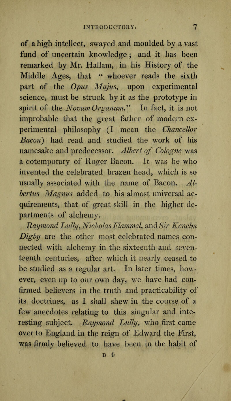 of a high intellect, swayed and moulded by a vast fund of uncertain knowledge ; and it has been remarked by Mr. Hallam, in his History of the Middle Ages, that “ whoever reads the sixth part of the Opus Majus, upon experimental science, must be struck by it as the prototype in spirit of the Novum Organum.” In fact, it is not improbable that the great father of modern ex- perimental philosophy (I mean the Chancellor Bacon) had read and studied the work of his namesake and predecessor. Albert of Cologne was a cotemporary of Roger Bacon. It was he who invented the celebrated brazen head, which is so usually associated with the name of Bacon. Al- bertus Magnus added to his almost universal ac- quirements, that of great skill in the higher de- partments of alchemy. Raymond Lully, Nicholas Flammel, and Sir Kenelm Digby are the other most celebrated names con- nected with alchemy in the sixteenth and seven- teenth centuries, after wThich it nearly ceased to be studied as a regular art. In later times, how- ever, even up to our own day, we have had con- firmed believers in the truth and practicability of its doctrines, as I shall shew in the course of a few anecdotes relating to this singular and inte- resting subject. Raymond Lidly, who first came over to England in the reign of Edward the First, was firmly believed to have been in the habit of