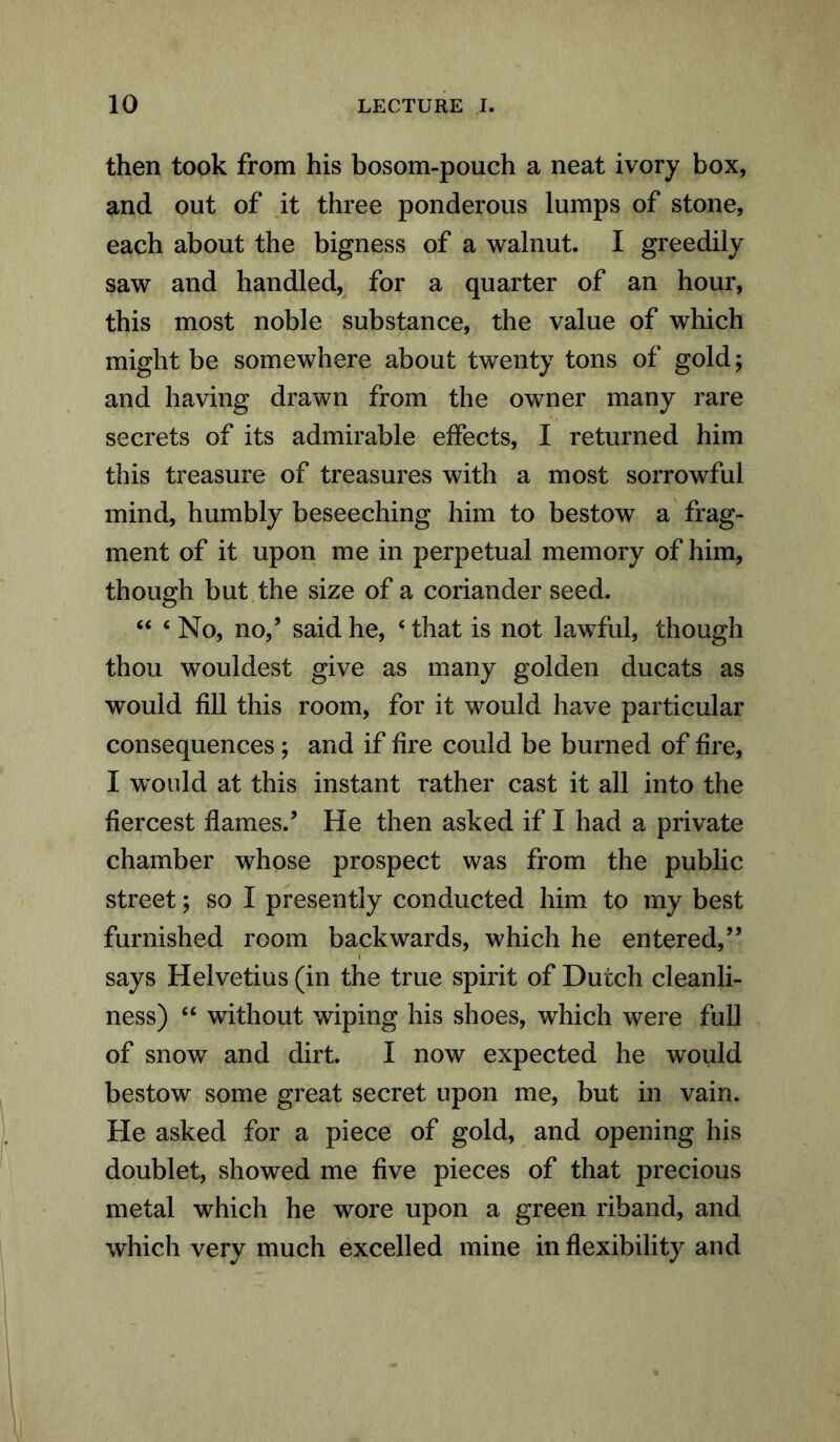 then took from his bosom-pouch a neat ivory box, and out of it three ponderous lumps of stone, each about the bigness of a walnut. I greedily saw and handled, for a quarter of an hour, this most noble substance, the value of which might be somewhere about twenty tons of gold; and having drawn from the owner many rare secrets of its admirable effects, I returned him this treasure of treasures with a most sorrowful mind, humbly beseeching him to bestow a frag- ment of it upon me in perpetual memory of him, though but the size of a coriander seed. “ 4 No, no,’ said he, ‘ that is not lawful, though thou wouldest give as many golden ducats as would fill this room, for it would have particular consequences; and if fire could be burned of fire, I would at this instant rather cast it all into the fiercest flames.’ He then asked if I had a private chamber whose prospect was from the public street; so I presently conducted him to my best furnished room backwards, which he entered,” says Helvetius (in the true spirit of Dutch cleanli- ness) “ without wiping his shoes, which were full of snow and dirt. I now expected he would bestow some great secret upon me, but in vain. He asked for a piece of gold, and opening his doublet, showed me five pieces of that precious metal which he wore upon a green riband, and which very much excelled mine inflexibility and