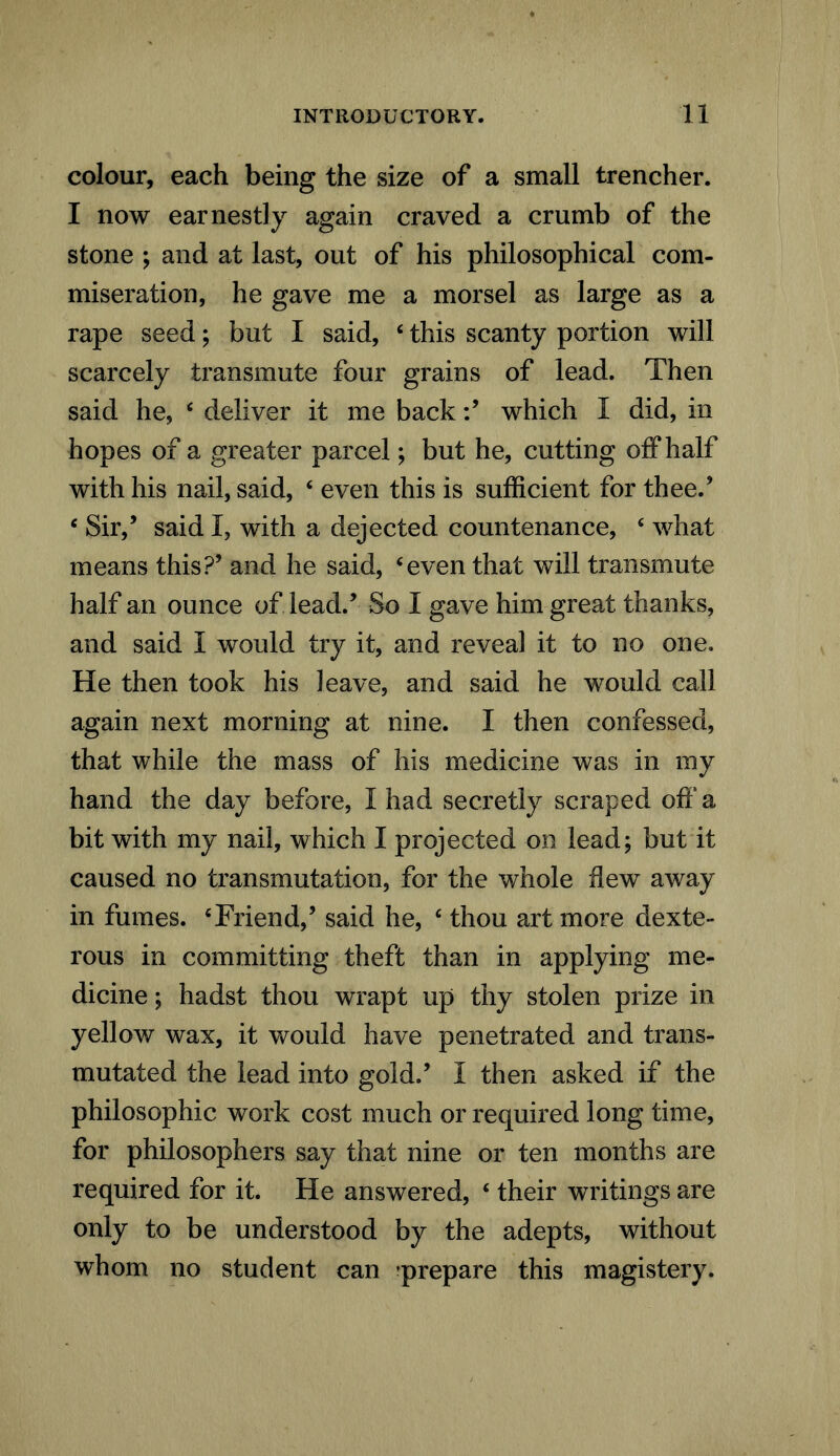 colour, each being the size of a small trencher. I now earnestly again craved a crumb of the stone ; and at last, out of his philosophical com- miseration, he gave me a morsel as large as a rape seed; but I said, 4 this scanty portion will scarcely transmute four grains of lead. Then said he, 4 deliver it me backwhich I did, in hopes of a greater parcel; but he, cutting off half with his nail, said, 4 even this is sufficient for thee.’ 4 Sir,’ said I, with a dejected countenance, 4 what means this?’ and he said, 4even that will transmute half an ounce of lead/ So I gave him great thanks, and said I would try it, and reveal it to no one. He then took his leave, and said he would call again next morning at nine. I then confessed, that while the mass of his medicine was in my hand the day before, I had secretly scraped off a bit with my nail, which I projected on lead; but it caused no transmutation, for the whole dew away in fumes. ‘Friend,’ said he, 4 thou art more dexte- rous in committing theft than in applying me- dicine ; hadst thou wrapt up thy stolen prize in yellow wax, it would have penetrated and trans- mutated the lead into gold.’ I then asked if the philosophic work cost much or required long time, for philosophers say that nine or ten months are required for it. He answered, 4 their writings are only to be understood by the adepts, without whom no student can -prepare this magistery.