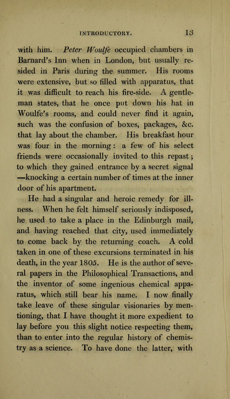 with him. Peter Woulfe occupied chambers in Barnard’s Inn when in London, but usually re- sided in Paris during the summer. His rooms were extensive, but so filled with apparatus, that it was difficult to reach his fire-side. A gentle- man states, that he once put down his hat in Woulfe’s rooms, and could never find it again, such was the confusion of boxes, packages, &c. that lay about the chamber. His breakfast hour was four in the morning : a few of his select friends were occasionally invited to this repast; to which they gained entrance by a secret signal —knocking a certain number of times at the inner door of his apartment. He had a singular and heroic remedy for ill- ness. When he felt himself seriously indisposed, he used to take a place in the Edinburgh mail, and having reached that city, used immediately to come back by the returning coach. A cold taken in one of these excursions terminated in his death, in the year 1805. He is the author of seve- ral papers in the Philosophical Transactions, and the inventor of some ingenious chemical appa- ratus, which still bear his name. I now finally take leave of these singular visionaries by men- tioning, that I have thought it more expedient to lay before you this slight notice respecting them, than to enter into the regular history of chemis- try as a science. To have done the latter, with