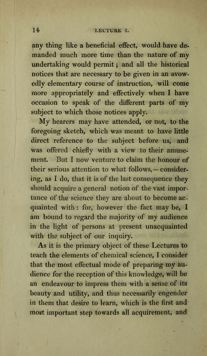 any thing like a beneficial effect, would have de- manded much more time than the nature of my undertaking would permit; and all the historical notices that are necessary to be given in an avow- edly elementary course of instruction, will come more appropriately and effectively when I have occasion to speak of the different parts of my subject to which those notices apply. My hearers may have attended, or not, to the foregoing sketch, which was meant to have little direct reference to the subject before us, and was offered chiefly with a view to their amuse- ment. But I now venture to claim the honour of their serious attention to what follows,—consider- ing, as I do, that it is of the last consequence they should acquire a general notion of the vast impor- tance of the science they are about to become ac- quainted with: for, however the fact may be, I am bound to regard the majority of my audience in the light of persons at present unacquainted with the subject of our inquiry. As it is the primary object of these Lectures to teach the elements of chemical science, I consider that the most effectual mode of preparing my au- dience for the reception of this knowledge, will be an endeavour to impress them with a sense of its beauty and utility, and thus necessarily engender in them that desire to learn, which is the first and most important step towards all acquirement, and