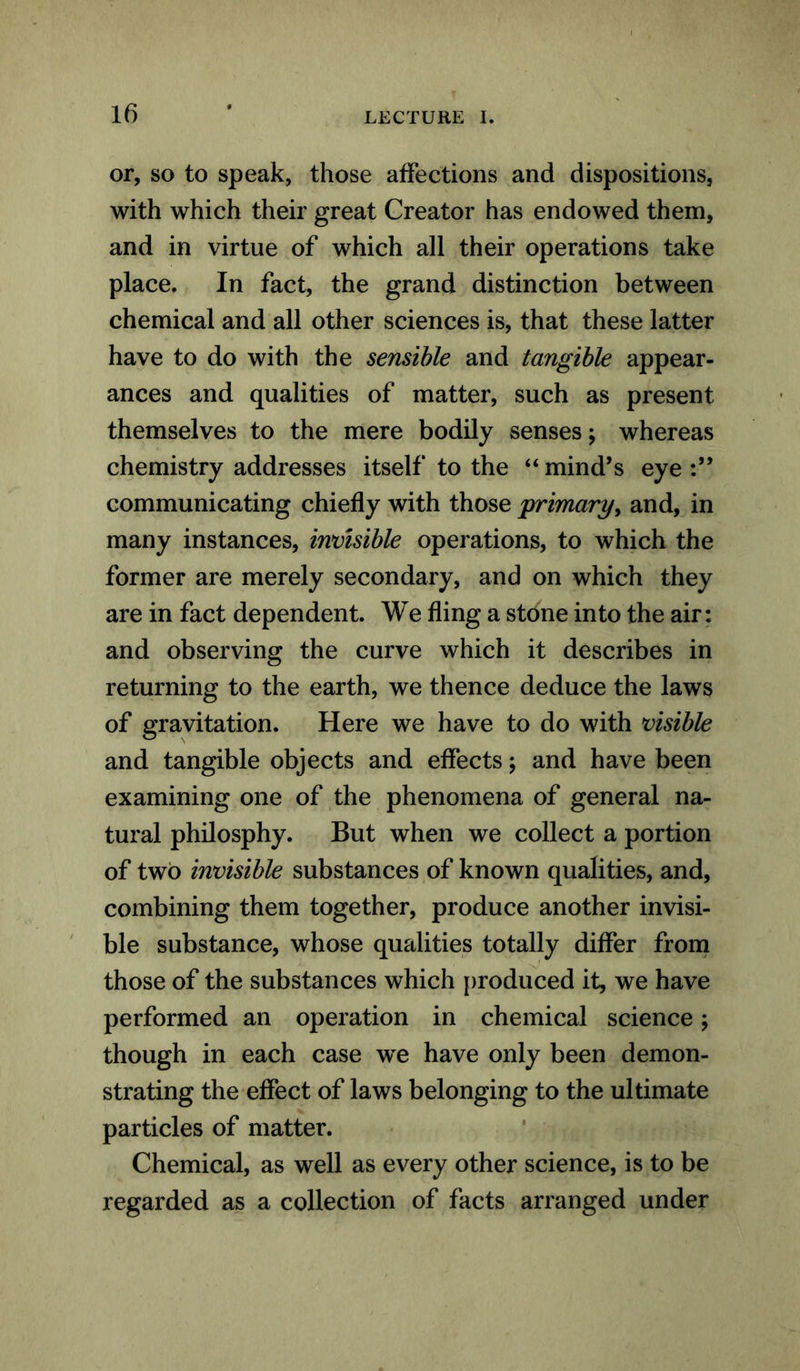 or, so to speak, those affections and dispositions, with which their great Creator has endowed them, and in virtue of which all their operations take place. In fact, the grand distinction between chemical and all other sciences is, that these latter have to do with the sensible and tangible appear- ances and qualities of matter, such as present themselves to the mere bodily senses; whereas chemistry addresses itself to the “ mind’s eye communicating chiefly with those primary, and, in many instances, invisible operations, to which the former are merely secondary, and on which they are in fact dependent. We fling a stone into the air: and observing the curve which it describes in returning to the earth, we thence deduce the laws of gravitation. Here we have to do with visible and tangible objects and effects; and have been examining one of the phenomena of general na- tural philosphy. But when we collect a portion of two invisible substances of known qualities, and, combining them together, produce another invisi- ble substance, whose qualities totally differ from those of the substances which produced it, we have performed an operation in chemical science; though in each case we have only been demon- strating the effect of laws belonging to the ultimate particles of matter. Chemical, as well as every other science, is to be regarded as a collection of facts arranged under