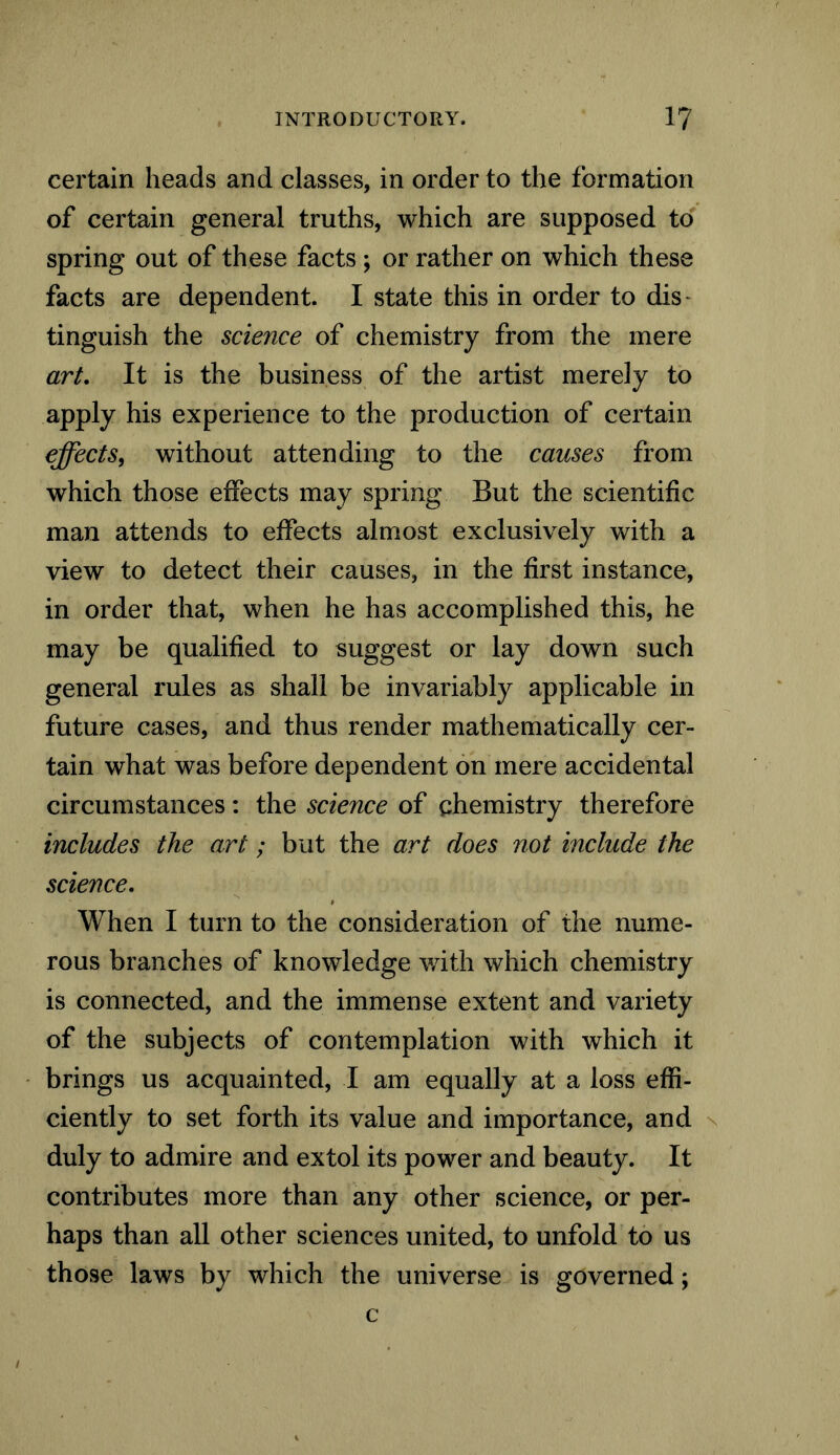 certain heads and classes, in order to the formation of certain general truths, which are supposed to spring out of these facts ; or rather on which these facts are dependent. I state this in order to dis~ tinguish the science of chemistry from the mere art. It is the business of the artist merely to apply his experience to the production of certain effects, without attending to the causes from which those effects may spring But the scientific man attends to effects almost exclusively with a view to detect their causes, in the first instance, in order that, when he has accomplished this, he may be qualified to suggest or lay down such general rules as shall be invariably applicable in future cases, and thus render mathematically cer- tain what was before dependent on mere accidental circumstances: the science of chemistry therefore includes the art; but the art does not include the science. When I turn to the consideration of the nume- rous branches of knowledge with which chemistry is connected, and the immense extent and variety of the subjects of contemplation with which it brings us acquainted, I am equally at a loss effi- ciently to set forth its value and importance, and duly to admire and extol its power and beauty. It contributes more than any other science, or per- haps than all other sciences united, to unfold to us those laws by which the universe is governed; c