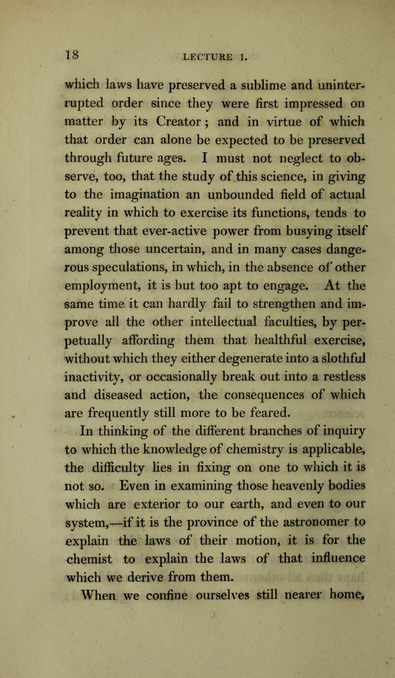 which laws have preserved a sublime and uninter- rupted order since they were first impressed on matter by its Creator ; and in virtue of which that order can alone be expected to be preserved through future ages. I must not neglect to ob- serve, too, that the study of this science, in giving to the imagination an unbounded field of actual reality in which to exercise its functions, tends to prevent that ever-active power from busying itself among those uncertain, and in many cases dange- rous speculations, in which, in the absence of other employment, it is but too apt to engage. At the same time it can hardly fail to strengthen and im- prove all the other intellectual faculties, by per- petually affording them that healthful exercise, without which they either degenerate into a slothful inactivity, or occasionally break out into a restless and diseased action, the consequences of which are frequently still more to be feared. In thinking of the different branches of inquiry to which the knowledge of chemistry is applicable, the difficulty lies in fixing on one to which it is not so. Even in examining those heavenly bodies which are exterior to our earth, and even to our system,—if it is the province of the astronomer to explain the laws of their motion, it is for the chemist to explain the laws of that influence which we derive from them. When we confine ourselves still nearer home.