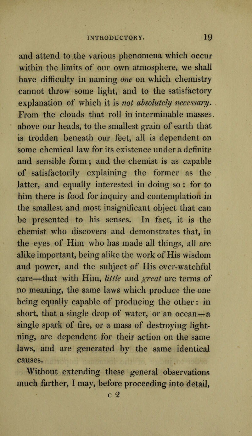 and attend to the various phenomena which occur within the limits of our own atmosphere, we shall have difficulty in naming one on which chemistry cannot throw some light, and to the satisfactory explanation of which it is not absolutely necessary. From the clouds that roll in interminable masses. above our heads, to the smallest grain of earth that is trodden beneath our feet, all is dependent on some chemical law for its existence under a definite and sensible form; and the chemist is as capable of satisfactorily explaining the former as the latter, and equally interested in doing so : for to him there is food for inquiry and contemplation in the smallest and most insignificant object that can be presented to his senses. In fact, it is the chemist who discovers and demonstrates that, in the eyes of Him who has made all things, all are alike important, being alike the work of His wisdom and power, and the subject of His e-ver-watchful care—that with Him, little and great are terms of no meaning, the same laws which produce the one being equally capable of producing the other: in short, that a single drop of water, or an ocean—a single spark of fire, or a mass of destroying light- ning, are dependent for their action on the same laws, and are generated by the same identical causes. Without extending these general observations much farther, I may, before proceeding into detail, c CZ