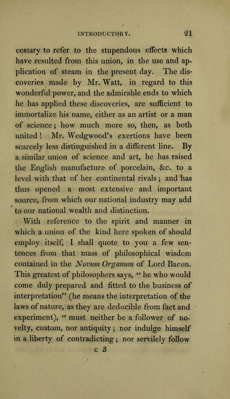 cessary to refer to the stupendous effects which have resulted from this union, in the use and ap- plication of steam in the present day. The dis- coveries made by Mr. Watt, in regard to this wonderful power, and the admirable ends to which he has applied these discoveries, are sufficient to immortalize his name, either as an artist or a man of science; how much more so, then, as both united ! Mr. Wedgwood’s exertions have been scarcely less distinguished in a different line. By a similar union of science and art, he has raised the English manufacture of porcelain, &c. to a level with that of her continental rivals; and has thus opened a most extensive and important source, from which our national industry may add to our national wealth and distinction. With reference to the spirit and manner in which a union of the kind here spoken of should employ itself, I shall quote to you a few sen- tences from that mass of philosophical wisdom contained in the Novum Organum of Lord Bacon. This greatest of philosophers says, “ he who would come duly prepared and fitted to the business of interpretation” (he means the interpretation of the laws of nature, as they are deducible from fact and experiment), “ must neither be a follower of no- velty, custom, nor antiquity; nor indulge himself in a liberty of contradicting; nor servilely follow c 3