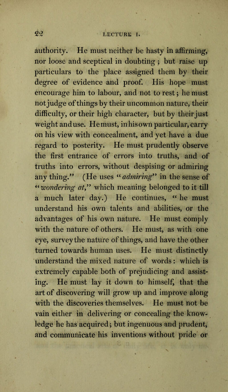 authority. He must neither be hasty in affirming, nor loose and sceptical in doubting ; but raise up particulars to the place assigned them by their degree of evidence and proof. His hope must encourage him to labour, and not to rest; he must not judge of things by their uncommon nature, their difficulty, or their high character, but by their just weight and use. H e must, in his own particular, carry on his view with concealment, and yet have a due regard to posterity. He must prudently observe the first entrance of errors into truths, and of truths into errors, without despising or admiring any thing.” (He uses “ admiring” in the sense of “ wondering at” which meaning belonged to it till a much later day.) He continues, “ he must understand his own talents and abilities, or the advantages of his own nature. He must comply with the nature of others. He must, as with one eye, survey the nature of things, and have the other turned towards human uses. He must distinctly understand the mixed nature of words: which is extremely capable both of prejudicing and assist- ing. He must lay it down to himself, that the art of discovering will grow up and improve along with the discoveries themselves. He must not be vain either in delivering or concealing the know- ledge he has acquired; but ingenuous and prudent, and communicate his inventions without pride or