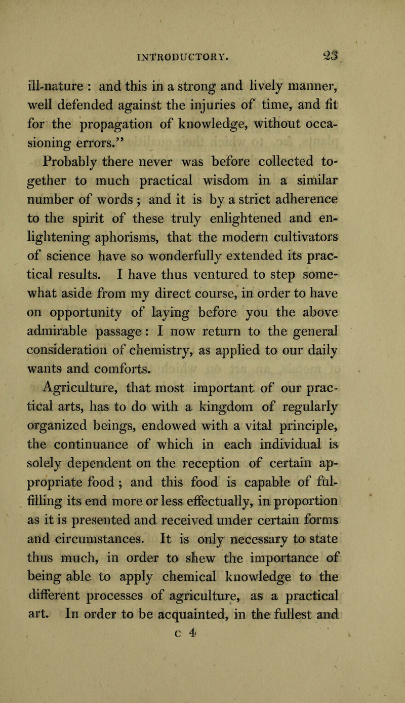 ill-nature : and this in a strong and lively manner, well defended against the injuries of time, and fit for the propagation of knowledge, without occa- sioning errors.” Probably there never was before collected to- gether to much practical wisdom in a similar number of words ; and it is by a strict adherence to the spirit of these truly enlightened and en- lightening aphorisms, that the modern cultivators of science have so wonderfully extended its prac- tical results. I have thus ventured to step some- what aside from my direct course, in order to have on opportunity of laying before you the above admirable passage : I now return to the general consideration of chemistry, as applied to our daily wants and comforts. Agriculture, that most important of our prac- tical arts, has to do with a kingdom of regularly organized beings, endowed with a vital principle, the continuance of which in each individual is solely dependent on the reception of certain ap- propriate food ; and this food is capable of ful- filling its end more or less effectually, in proportion as it is presented and received under certain forms and circumstances. It is only necessary to state thus much, in order to shew the importance of being able to apply chemical knowledge to the different processes of agriculture* as a practical art. In order to be acquainted, in the fullest and c 4