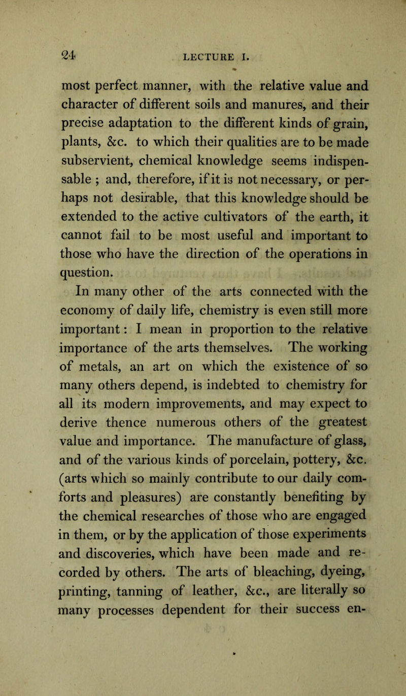 most perfect manner, with the relative value and character of different soils and manures, and their precise adaptation to the different kinds of grain, plants, &c. to which their qualities are to be made subservient, chemical knowledge seems indispen- sable ; and, therefore, if it is not necessary, or per- haps not desirable, that this knowledge should be extended to the active cultivators of the earth, it cannot fail to be most useful and important to those who have the direction of the operations in question. In many other of the arts connected with the economy of daily life, chemistry is even still more important: I mean in proportion to the relative importance of the arts themselves. The working of metals, an art on which the existence of so many others depend, is indebted to chemistry for all its modern improvements, and may expect to derive thence numerous others of the greatest value and importance. The manufacture of glass, and of the various kinds of porcelain, pottery, &c. (arts which so mainly contribute to our daily com- forts and pleasures) are constantly benefiting by the chemical researches of those who are engaged in them, or by the application of those experiments and discoveries, which have been made and re- corded by others. The arts of bleaching, dyeing, printing, tanning of leather, &c., are literally so many processes dependent for their success en-