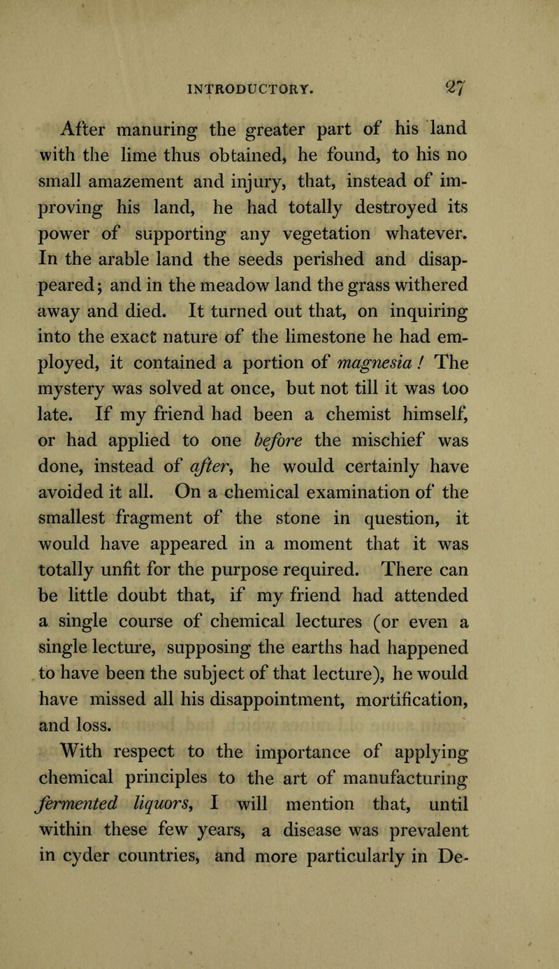 After manuring the greater part of his land with the lime thus obtained, he found, to his no small amazement and injury, that, instead of im- proving his land, he had totally destroyed its power of supporting any vegetation whatever. In the arable land the seeds perished and disap- peared; and in the meadow land the grass withered away and died. It turned out that, on inquiring into the exact nature of the limestone he had em- ployed, it contained a portion of magnesia ! The mystery was solved at once, but not till it was too late. If my friend had been a chemist himself, or had applied to one before the mischief was done, instead of after, he would certainly have avoided it all. On a chemical examination of the smallest fragment of the stone in question, it would have appeared in a moment that it was totally unfit for the purpose required. There can be little doubt that, if my friend had attended a single course of chemical lectures (or even a single lecture, supposing the earths had happened to have been the subject of that lecture), he would have missed all his disappointment, mortification, and loss. With respect to the importance of applying chemical principles to the art of manufacturing fermented liquors, I will mention that, until within these few years, a disease was prevalent in cyder countries, and more particularly in De-