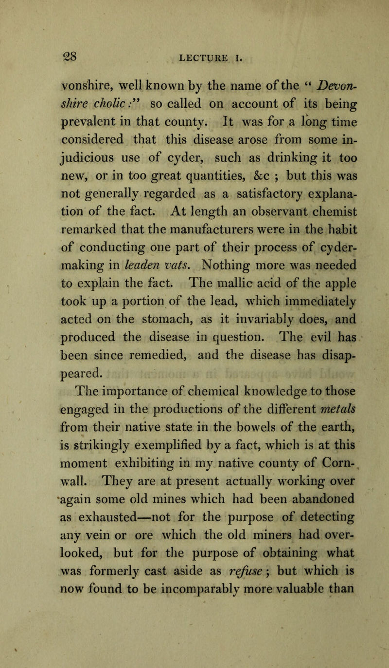 von shire, well known by the name of the “ Devon- shire cholicso called on account of its being prevalent in that county. It was for a long time considered that this disease arose from some in- judicious use of cyder, such as drinking it too new, or in too great quantities, &c ; but this was not generally regarded as a satisfactory explana- tion of the fact. At length an observant chemist remarked that the manufacturers were in the habit of conducting one part of their process of cyder- making in leaden vats. Nothing more was needed to explain the fact. The mallic acid of the apple took up a portion of the lead, which immediately acted on the stomach, as it invariably does, and produced the disease in question. The evil has been since remedied, and the disease has disap- peared. The importance of chemical knowledge to those engaged in the productions of the different metals from their native state in the bowels of the earth, is strikingly exemplified by a fact, which is at this moment exhibiting in my native county of Corn- wall. They are at present actually working over 'again some old mines which had been abandoned as exhausted—not for the purpose of detecting any vein or ore which the old miners had over- looked, but for the purpose of obtaining what was formerly cast aside as refuse; but which is now found to be incomparably more valuable than