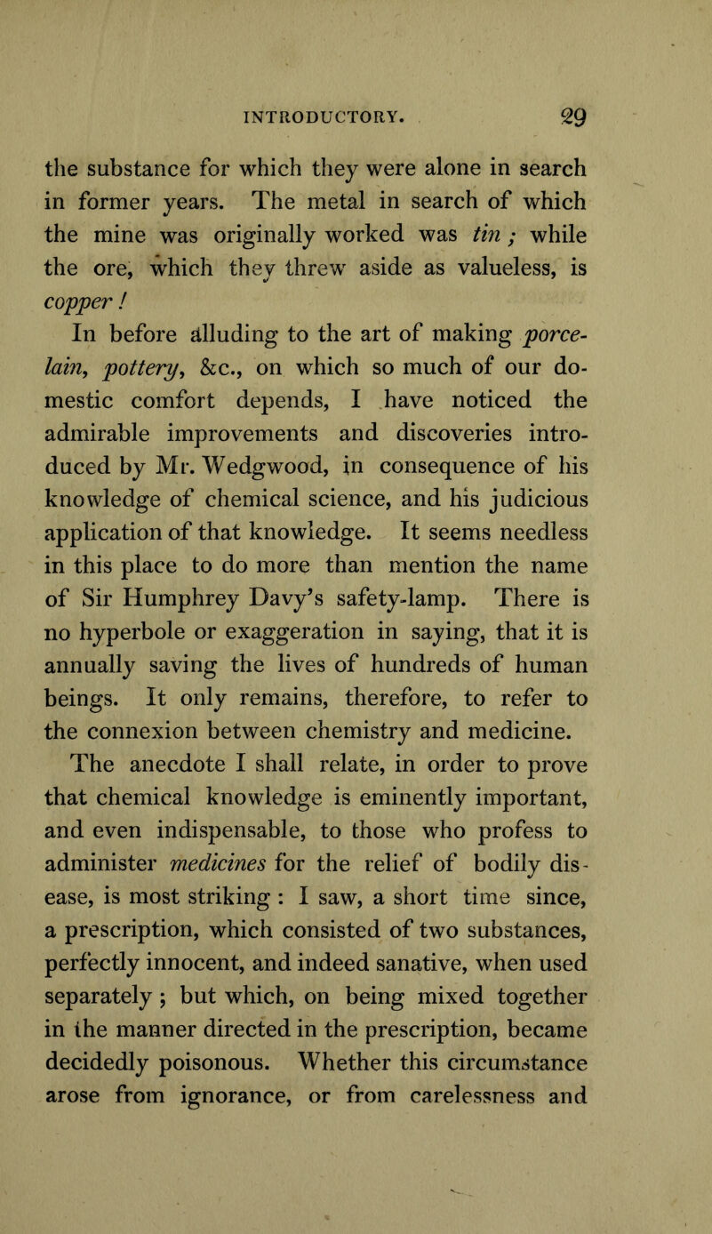the substance for which they were alone in search in former years. The metal in search of which the mine was originally worked was tin; while the ore, which they threw aside as valueless, is copper ! In before alluding to the art of making porce- lain, pottery, &c., on which so much of our do- mestic comfort depends, I have noticed the admirable improvements and discoveries intro- duced by Mr. Wedgwood, in consequence of his knowledge of chemical science, and his judicious application of that knowledge. It seems needless in this place to do more than mention the name of Sir Humphrey Davy’s safety-lamp. There is no hyperbole or exaggeration in saying, that it is annually saving the lives of hundreds of human beings. It only remains, therefore, to refer to the connexion between chemistry and medicine. The anecdote I shall relate, in order to prove that chemical knowledge is eminently important, and even indispensable, to those who profess to administer medicines for the relief of bodily dis- ease, is most striking : I saw, a short time since, a prescription, which consisted of two substances, perfectly innocent, and indeed sanative, when used separately ; but which, on being mixed together in the manner directed in the prescription, became decidedly poisonous. Whether this circumstance arose from ignorance, or from carelessness and