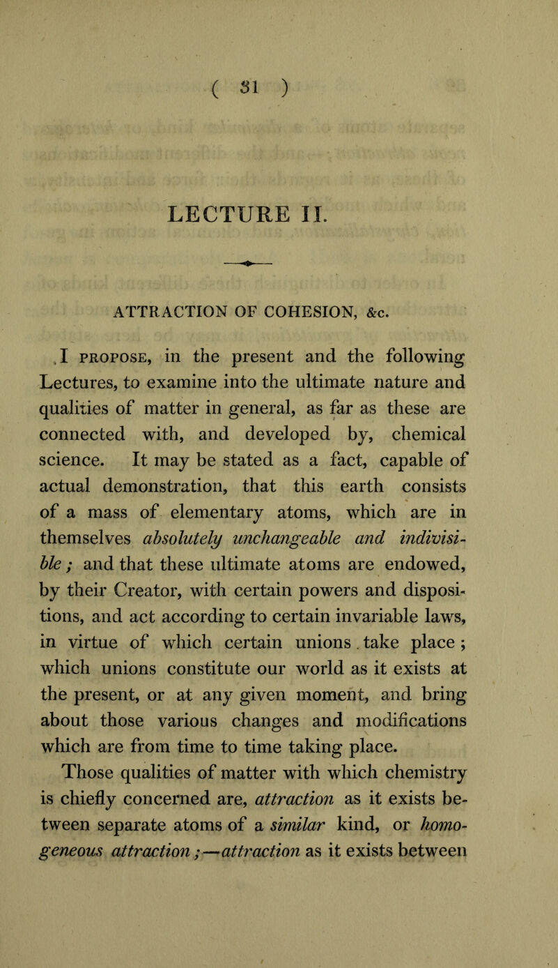 ( Si ) LECTURE II. ATTRACTION OF COHESION, &c. ,1 propose, in the present and the following Lectures, to examine into the ultimate nature and qualities of matter in general, as far as these are connected with, and developed by, chemical science. It may be stated as a fact, capable of actual demonstration, that this earth consists of a mass of elementary atoms, which are in themselves absolutely unchangeable and indivisi- ble ; and that these ultimate atoms are endowed, by their Creator, with certain powers and disposi- tions, and act according to certain invariable laws, in virtue of which certain unions . take place ; which unions constitute our world as it exists at the present, or at any given moment, and bring about those various changes and modifications which are from time to time taking place. Those qualities of matter with which chemistry is chiefly concerned are, attraction as it exists be- tween separate atoms of a similar kind, or homo- geneous attraction;—attraction as it exists between