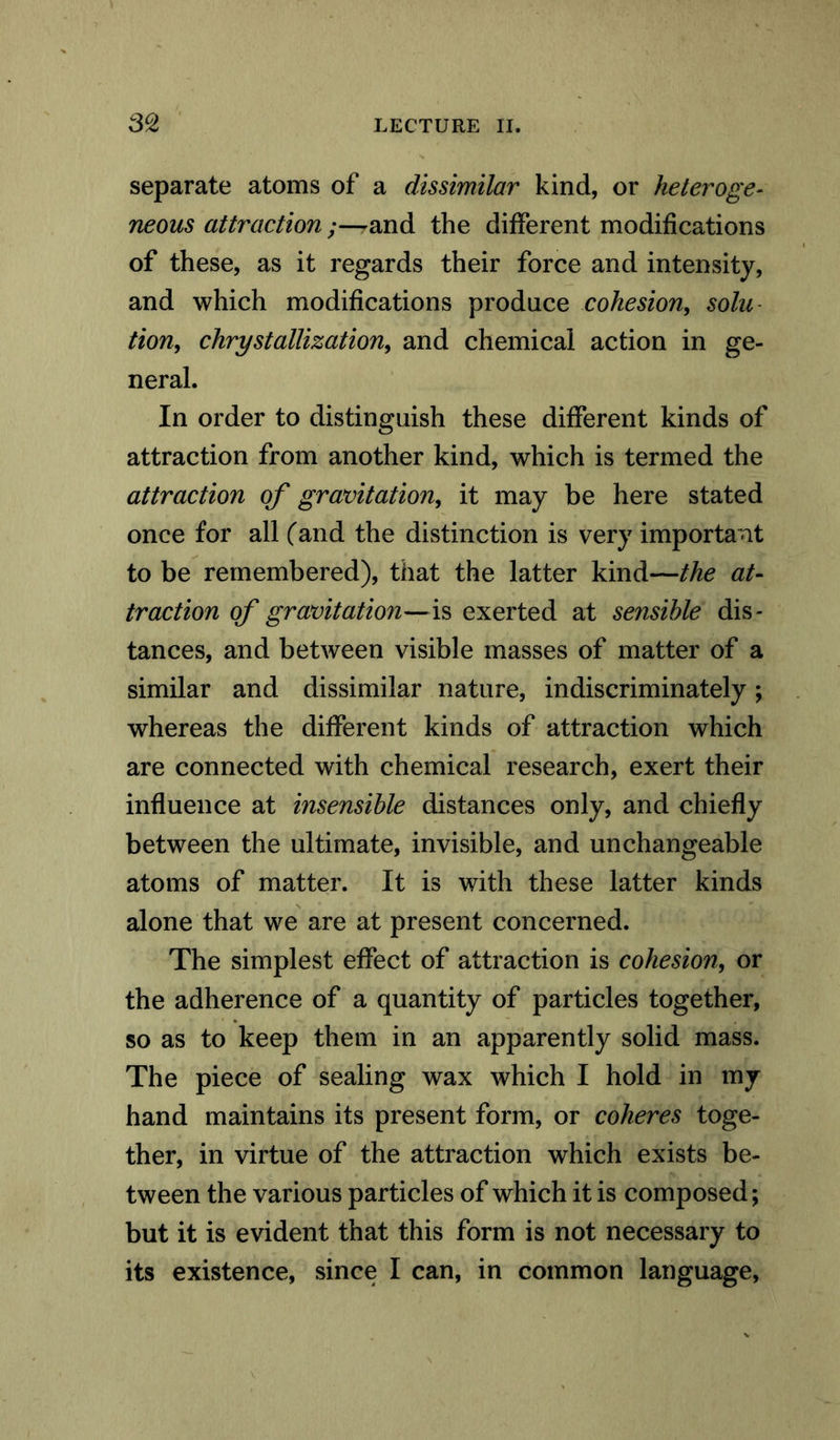 separate atoms of a dissimilar kind, or heteroge- neous attraction ;—and the different modifications of these, as it regards their force and intensity, and which modifications produce cohesion, solu tion, chrystallization, and chemical action in ge- neral. In order to distinguish these different kinds of attraction from another kind, which is termed the attraction of gravitation, it may be here stated once for all (and the distinction is very important to be remembered), that the latter kind—the at- traction of gravitation— is exerted at sensible dis- tances, and between visible masses of matter of a similar and dissimilar nature, indiscriminately; whereas the different kinds of attraction which are connected with chemical research, exert their influence at insensible distances only, and chiefly between the ultimate, invisible, and unchangeable atoms of matter. It is with these latter kinds alone that we are at present concerned. The simplest effect of attraction is cohesion, or the adherence of a quantity of particles together, so as to keep them in an apparently solid mass. The piece of sealing wax which I hold in my hand maintains its present form, or coheres toge- ther, in virtue of the attraction which exists be- tween the various particles of which it is composed; but it is evident that this form is not necessary to its existence, since I can, in common language,