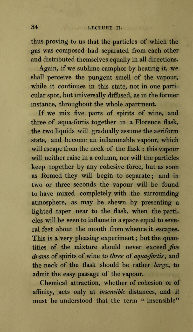thus proving to us that the particles of which the gas was composed had separated from each other and distributed themselves equally in all directions. Again, if we sublime camphor by heating it, we shall perceive the pungent smell of the vapour, while it continues in this state, not in one parti- cular spot, but universally diffused, as in the former instance, throughout the whole apartment. If we mix five parts of spirits of wine, and three of aqua-fortis together in a Florence flask, the two liquids will gradually assume the aeriform state, and become an inflammable vapour, which will escape from the neck of the flask : this vapour will neither raise in a column, nor will the particles keep together by any cohesive force, but as soon as formed they will begin to separate; and in two or three seconds the vapour will be found to have mixed completely with the surrounding atmosphere, as may be shewn by presenting a lighted taper near to the flask, when the parti- cles will be seen to inflame in a space equal to seve- ral feet about the mouth from whence it escapes. This is a very pleasing experiment; but the quan- tities of the mixture should never exceed Jive drams of spirits of wine to three of aquajortis; and the neck of the flask should be rather large, to admit the easy passage of the vapour. Chemical attraction, whether of cohesion or of affinity, acts only at insensible distances, and it must be understood that the term “ insensible”