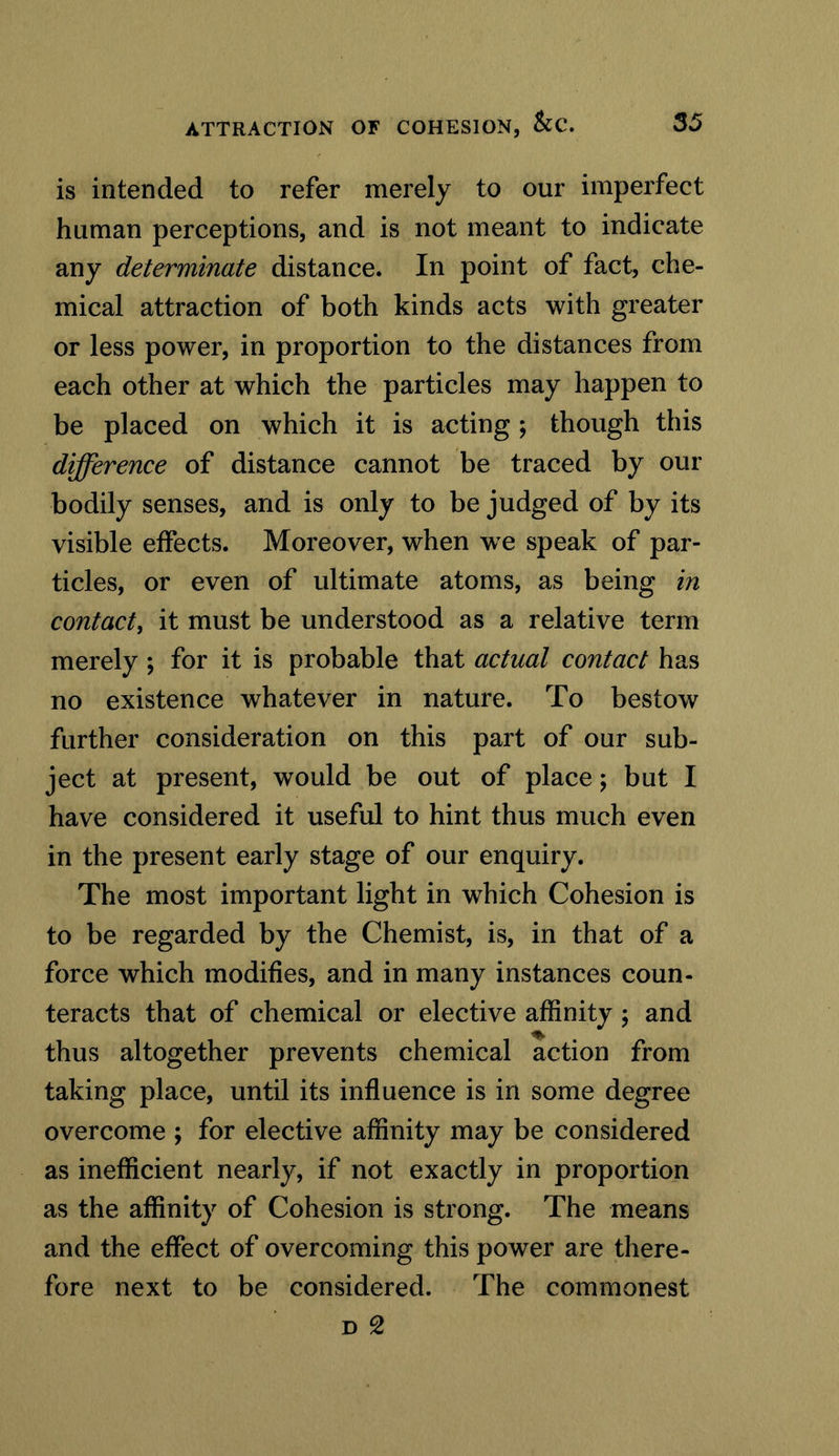 is intended to refer merely to our imperfect human perceptions, and is not meant to indicate any determinate distance. In point of fact, che- mical attraction of both kinds acts with greater or less power, in proportion to the distances from each other at which the particles may happen to be placed on which it is acting ; though this difference of distance cannot be traced by our bodily senses, and is only to be judged of by its visible effects. Moreover, when wre speak of par- ticles, or even of ultimate atoms, as being in contact, it must be understood as a relative term merely ; for it is probable that actual contact has no existence whatever in nature. To bestow further consideration on this part of our sub- ject at present, would be out of place; but I have considered it useful to hint thus much even in the present early stage of our enquiry. The most important light in which Cohesion is to be regarded by the Chemist, is, in that of a force which modifies, and in many instances coun- teracts that of chemical or elective affinity ; and thus altogether prevents chemical action from taking place, until its influence is in some degree overcome ; for elective affinity may be considered as inefficient nearly, if not exactly in proportion as the affinity of Cohesion is strong. The means and the effect of overcoming this power are there- fore next to be considered. The commonest