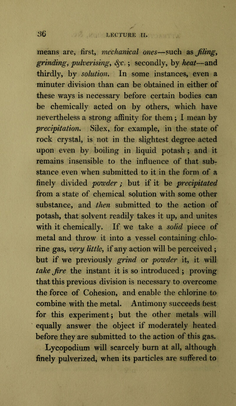 means are, first, mechanical owes-such as filing, grinding, pulverising, S$c.; secondly, by heat—and thirdly, by solution, In some instances, even a minuter division than can be obtained in either of these ways is necessary before certain bodies can be chemically acted on by others, which have nevertheless a strong affinity for them; I mean by precipitation. Silex, for example, in the state of rock crystal, is not in the slightest degree acted upon even by boiling in liquid potash ; and it remains insensible to the influence of that sub- stance even when submitted to it in the form of a finely divided povoder; but if it be precipitated from a state of chemical solution with some other substance, and then submitted to the action of potash, that solvent readily takes it up, and unites with it chemically. If we take a solid piece of metal and throw it into a vessel containing chlo- rine gas, very little, if any action will be perceived ; but if we previously grind or povoder it, it will take fire the instant it is so introduced ; proving that this previous division is necessary to overcome the force of Cohesion, and enable the chlorine to combine with the metal. Antimony succeeds best for this experiment; but the other metals will equally answer the object if moderately heated before they are submitted to the action of this gas. Lycopodium will scarcely burn at all, although finely pulverized, when its particles are suffered to