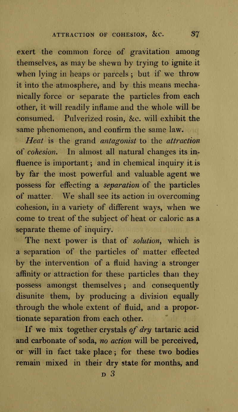 exert the common force of gravitation among themselves, as may be shewn by trying to ignite it when lying in heaps or parcels ; but if we throw it into the atmosphere, and by this means mecha- nically force or separate the particles from each other, it will readily inflame and the whole will be consumed. Pulverized rosin, &c. will exhibit the same phenomenon, and confirm the same law. Heat is the grand antagonist to the attraction of cohesion. In almost all natural changes its in- fluence is important; and in chemical inquiry it is by far the most powerful and valuable agent we possess for effecting a separation of the particles of matter. We shall see its action in overcoming cohesion, in a variety of different ways, when we come to treat of the subject of heat or caloric as a separate theme of inquiry. The next power is that of solution, which is a separation of the particles of matter effected by the intervention of a fluid having a stronger affinity or attraction for these particles than they possess amongst themselves; and consequently disunite them, by producing a division equally through the whole extent of fluid, and a propor- tionate separation from each other. If we mix together crystals of dry tartaric acid and carbonate of soda, no action will be perceived, or will in fact take place; for these two bodies remain mixed in their dry state for months, and