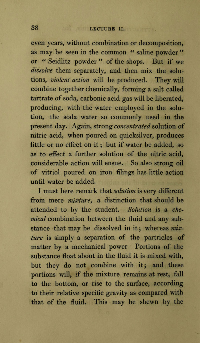 even years, without combination or decomposition, as may be seen in the common “ saline powder” or “ Seidlitz powder ” of the shops. But if we dissolve them separately, and then mix the solu- tions, violent action will be produced. They will combine together chemically, forming a salt called tartrate of soda, carbonic acid gas will be liberated, producing, with the water employed in the solu- tion, the soda water so commonly used in the present day. Again, strong concentrated solution of nitric acid, when poured on quicksilver, produces little or no effect on it; but if water be added, so as to effect a further solution of the nitric acid, considerable action will ensue. So also strong oil of vitriol poured on iron filings has little action until water be added. I must here remark that solution is very different from mere mixture, a distinction that should be attended to by the student. Solution is a che- mical combination between the fluid and any sub- stance that may be dissolved in it; whereas mix- ture is simply a separation of the partricles of matter by a mechanical power Portions of the substance float about in the fluid it is mixed with, but they do not combine with it; and these portions will, if the mixture remains at rest, fall to the bottom, or rise to the surface, according to their relative specific gravity as compared with that of the fluid. This may be shewn by the