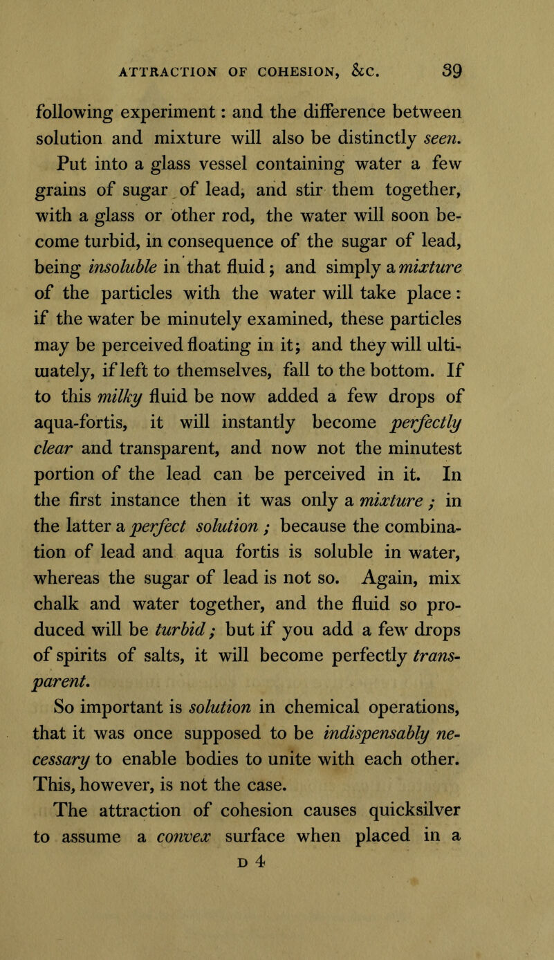 following experiment: and the difference between solution and mixture will also be distinctly seen. Put into a glass vessel containing water a few grains of sugar of lead, and stir them together, with a glass or other rod, the water will soon be- come turbid, in consequence of the sugar of lead, being insoluble in that fluid; and simply a mixture of the particles with the water will take place: if the water be minutely examined, these particles may be perceived floating in it; and they will ulti- mately, if left to themselves, fall to the bottom. If to this milky fluid be now added a few drops of aqua-fortis, it will instantly become perfectly clear and transparent, and now not the minutest portion of the lead can be perceived in it. In the first instance then it was only a mixture ; in the latter a perfect solution ; because the combina- tion of lead and aqua fortis is soluble in water, whereas the sugar of lead is not so. Again, mix chalk and water together, and the fluid so pro- duced will be turbid; but if you add a few drops of spirits of salts, it will become perfectly trans- parent. So important is solution in chemical operations, that it was once supposed to be indispensably ne- cessary to enable bodies to unite with each other. This, however, is not the case. The attraction of cohesion causes quicksilver to assume a convex surface when placed in a