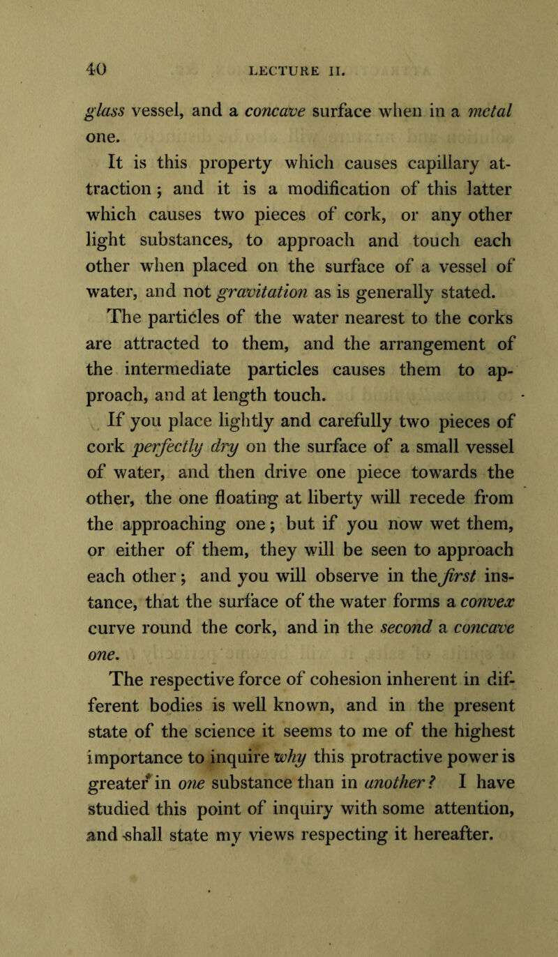 glass vessel, and a concave surface when in a metal one. It is this property which causes capillary at- traction ; and it is a modification of this latter which causes two pieces of cork, or any other light substances, to approach and touch each other when placed on the surface of a vessel of water, and not gravitation as is generally stated. The particles of the water nearest to the corks are attracted to them, and the arrangement of the intermediate particles causes them to ap- proach, and at length touch. If you place lightly and carefully two pieces of cork perfectly dry on the surface of a small vessel of water, and then drive one piece towards the other, the one floating at liberty will recede from the approaching one; but if you now wet them, or either of them, they will be seen to approach each other; and you will observe in the first ins- tance, that the surface of the water forms a convex curve round the cork, and in the second a concave one. The respective force of cohesion inherent in dif- ferent bodies is well known, and in the present state of the science it seems to me of the highest importance to inquire why this pro tractive power is greater in one substance than in another ? I have studied this point of inquiry with some attention, and 'Shall state my views respecting it hereafter.