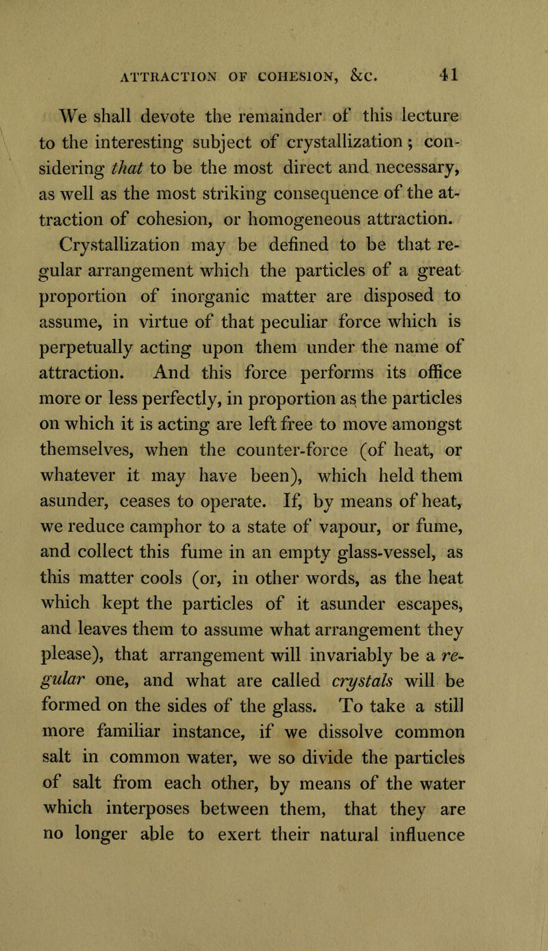 We shall devote the remainder of this lecture to the interesting subject of crystallization; con- sidering that to be the most direct and necessary, as well as the most striking consequence of the at- traction of cohesion, or homogeneous attraction. Crystallization may be defined to be that re- gular arrangement which the particles of a great proportion of inorganic matter are disposed to assume, in virtue of that peculiar force which is perpetually acting upon them under the name of attraction. And this force performs its office more or less perfectly, in proportion as the particles on which it is acting are left free to move amongst themselves, when the counter-force (of heat, or whatever it may have been), which held them asunder, ceases to operate. If, by means of heat, we reduce camphor to a state of vapour, or fume, and collect this fume in an empty glass-vessel, as this matter cools (or, in other words, as the heat which kept the particles of it asunder escapes, and leaves them to assume what arrangement they please), that arrangement will invariably be a gular one, and what are called crystals will be formed on the sides of the glass. To take a still more familiar instance, if we dissolve common salt in common water, we so divide the particles of salt from each other, by means of the water which interposes between them, that they are no longer able to exert their natural influence