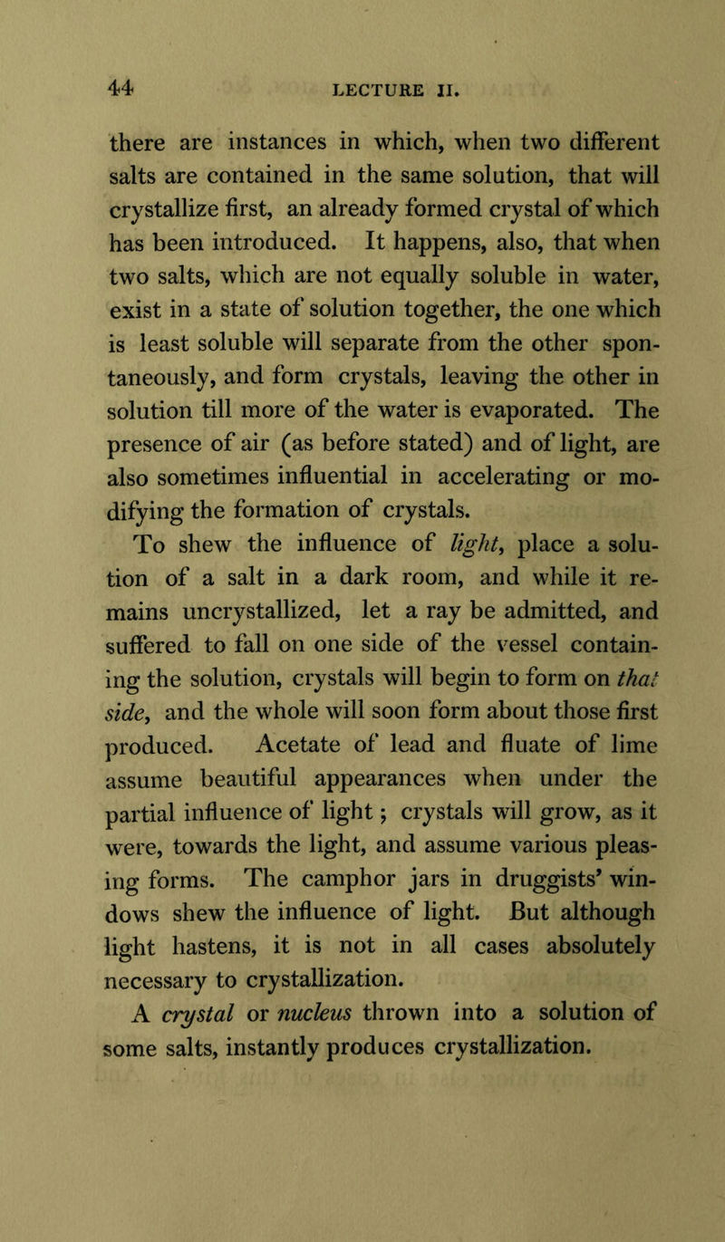 there are instances in which, when two different salts are contained in the same solution, that will crystallize first, an already formed crystal of which has been introduced. It happens, also, that when two salts, which are not equally soluble in water, exist in a state of solution together, the one which is least soluble will separate from the other spon- taneously, and form crystals, leaving the other in solution till more of the water is evaporated. The presence of air (as before stated) and of light, are also sometimes influential in accelerating or mo- difying the formation of crystals. To shew the influence of light, place a solu- tion of a salt in a dark room, and while it re- mains uncrystallized, let a ray be admitted, and suffered to fall on one side of the vessel contain- ing the solution, crystals will begin to form on that side, and the whole will soon form about those first produced. Acetate of lead and fluate of lime assume beautiful appearances when under the partial influence of light; crystals will grow, as it were, towards the light, and assume various pleas- ing forms. The camphor jars in druggists’ win- dows shew the influence of light. But although light hastens, it is not in all cases absolutely necessary to crystallization. A crystal or nucleus thrown into a solution of some salts, instantly produces crystallization.