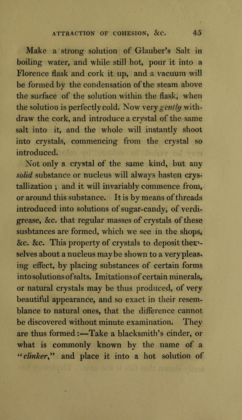 Make a strong solution of Glauber’s Salt in boiling water, and while still hot, pour it into a Florence flask and cork it up, and a vacuum will be formed by the condensation of the steam above the surface of the solution within the flask, when the solution is perfectly cold. Now very gently with- draw the cork, and introduce a crystal of the same salt into it, and the whole will instantly shoot into crystals, commencing from the crystal so introduced. Not only a crystal of the same kind, but any solid substance or nucleus will always hasten crys- tallization ; and it will invariably commence from, or around this substance. It is by means of threads introduced into solutions of sugar-candy, of verdi- grease, &c. that regular masses of crystals of these susbtances are formed, which we see in the shops, &c. &c. This property of crystals to deposit them- selves about a nucleus maybe shown to a verypleas> ing effect, by placing substances of certain forms into solutions of salts. Imitations of certain minerals, or natural crystals may be thus produced, of very beautiful appearance, and so exact in their resem- blance to natural ones, that the difference cannot be discovered without minute examination. They are thus formed:—Take a blacksmith’s cinder, or what is commonly known by the name of a “clinker,” and place it into a hot solution of