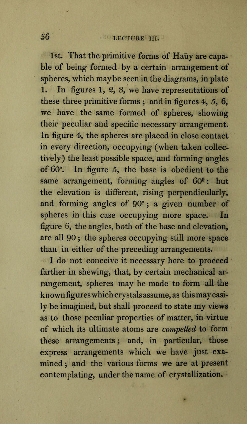 1st. That the primitive forms of Haiiy are capa- ble of being formed by a certain arrangement of spheres, which maybe seen in the diagrams, in plate 1. In figures 1, 2, 3, we have representations of these three primitive forms ; and in figures 4, 5, 6, we have the same formed of spheres, showing their peculiar and specific necessary arrangement. In figure 4, the spheres are placed in close contact in every direction, occupying (when taken collec- tively) the least possible space, and forming angles of 60°. In figure 5, the base is obedient to the same arrangement, forming angles of 60°: but the elevation is different, rising perpendicularly, and forming angles of 90°; a given number of spheres in this case occupying more space. In figure 6, the angles, both of the base and elevation, are all 90; the spheres occupying still more space than in either of the preceding arrangements. I do not conceive it necessary here to proceed farther in shewing, that, by certain mechanical ar- rangement, spheres may be made to form all the kn own figures which crystals assume, as this may easi- ly be imagined, but shall proceed to state my views as to those peculiar properties of matter, in virtue of which its ultimate atoms are compelled to form these arrangements; and, in particular, those express arrangements which we have just exa- mined ; and the various forms we are at present contemplating, under the name of crystallization.