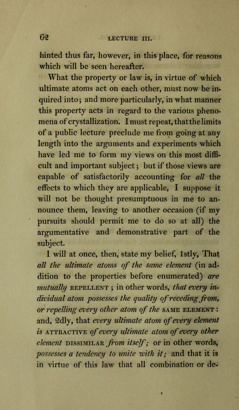 G2 hinted thus far, however, in this place, for reasons which will be seen hereafter. What the property or law is, in virtue of which ultimate atoms act on each other, must now be in- quired into; and more particularly, in what manner this property acts in regard to the various pheno- mena of crystallization. I must repeat, that the limits of a public lecture preclude me from going at any length into the arguments and experiments which have led me to form my views on this most diffi- cult and important subject; but if those views are capable of satisfactorily accounting for all the effects to which they are applicable, I suppose it will not be thought presumptuous in me to an- nounce them, leaving to another occasion (if my pursuits should permit me to do so at all) the argumentative and demonstrative part of the subject. I will at once, then, state my belief, lstly, That all the ultimate atoms of the same element (in ad- dition to the properties before enumerated) are mutually repellent ; in other words, that every in- dividual atom possesses the quality of receding from, or repelling every other atom of the same element : and, 2dly, that every ultimate atom of every element is attractive of every ultimate atom of every other element dissimilar from itself; or in other words, possesses a tendency to unite with it; and that it is in virtue of this Jaw that all combination or de-