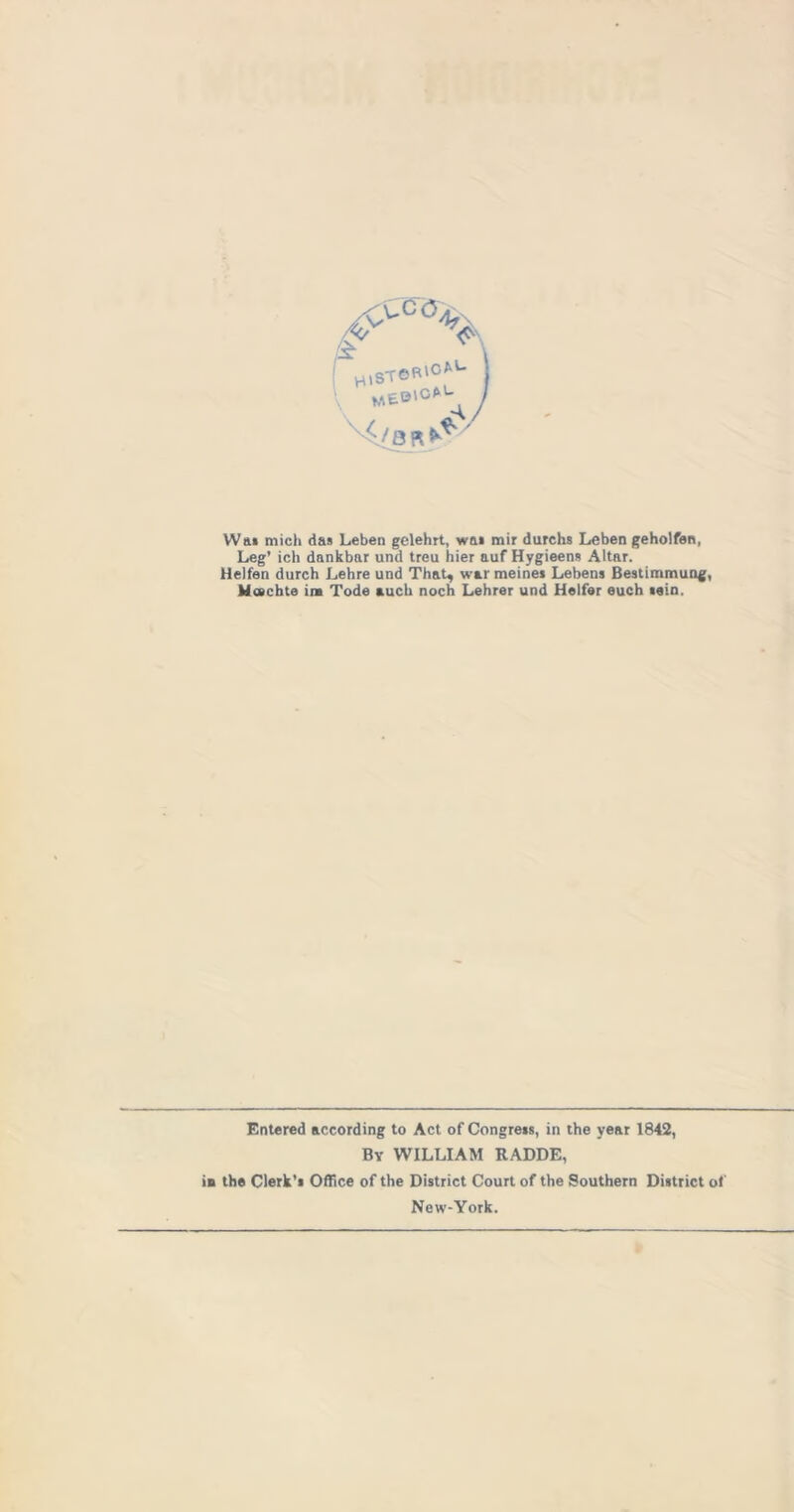 W&« mich das Leben gelehrt, was mir durchs Leben geholfen, Leg’ ich dankbar und treu hier auf Hygieens Altar. Helfen durch Lehre und That, war meinei Lebens Bestimmung, Machte in Tode auch noch Lehrer und Heifer euch tain. Entered according to Act of Congress, in the year 1842, By WILLIAM RADDE, is the Clerk’s Office of the District Court of the Southern District of New-York.