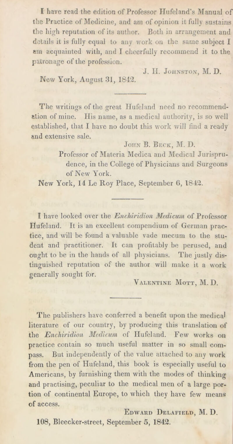 5 have read the edition of Professor Hufeland’s Manual of the Practice of Medicine, and am of opinion it fully sustains the high reputation of its author. Both in arrangement and details it is fully equal to any work on the same subject I am acquainted with, and T cheerfully recommend it to the patronage of the profession. J. IL Johnston, M. D. New York, August 31, 1842. The writings of the great Hufeland need no recommend- alion of mine. His name, as a medical authority, is so well established, that I have no doubt this work will find a ready and extensive sale. John B. Beck, M. D. Professor of Materia Medica and Medical Jurispru- dence, in the College of Physicians and Surgeons of New York. New York, 14 Le Roy Place, September 6, 1842. T. have looked over the Enchiridion Mcdicum of Professor Hufeland. It is an excellent compendium of German prac- tice, and will be found a valuable vade mecum to the stu- dent and practitioner. It can profitably be perused, and ought to be in the hands of all physicians. The justly dis- tinguished reputation of the author will make it a work generally sought for. Valentine Mott, M. D. The publishers have conferred a benefit upon the medical literature of our country, by producing this translation of the Enchiridion Mcdicum of Hufeland. Few works on practice contain so much useful matter in so small com- pass. But independently of the value attached to any work from the pen of Hufeland, this book is especially useful to Americans, by furnishing them with the modes of thinking and practising, peculiar to the medical men of a large por- tion of continental Europe, to which they have few means of access. Edward Delafield, M. D. 108, Bleecker-street, September 5, 1842.